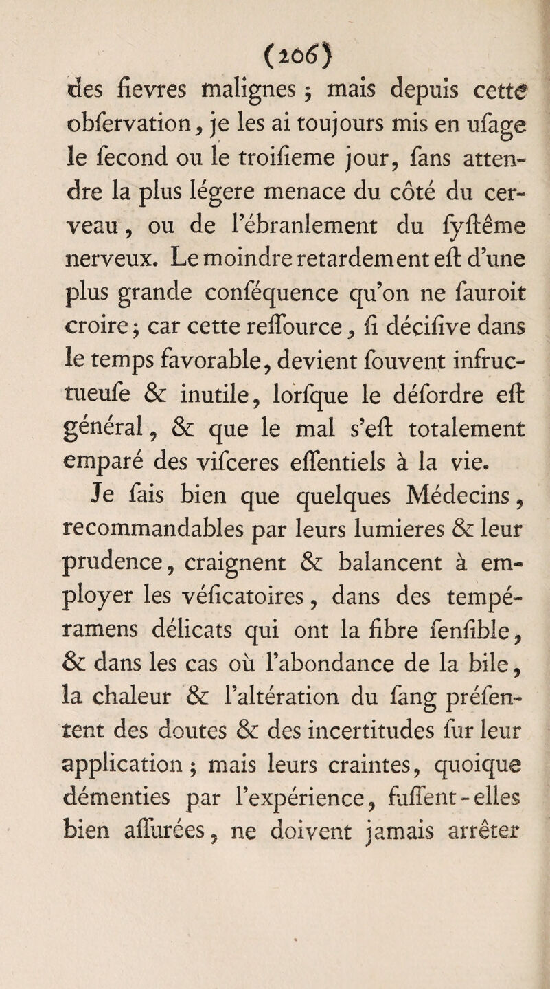 (20 6) ries fievres malignes ; mais depuis cette obfervation, je les ai toujours mis en ufage le fécond ou le troifieme jour, fans atten¬ dre la plus légère menace du côté du cer¬ veau , ou de l’ébranlement du fyftême nerveux. Le moindre retardement eft d’une plus grande conféquence qu’on ne fauroit croire ; car cette reffource > fi décifive dans le temps favorable, devient fouvent infruc- tueufe & inutile, lorfque le défordre efl: général, & que le mal s’efi: totalement emparé des vifceres elfentiels à la vie. Je fais bien que quelques Médecins, recommandables par leurs lumières & leur prudence, craignent & balancent à em¬ ployer les véficatoires, dans des tempé- ramens délicats qui ont la fibre fenfible, & dans les cas où l’abondance de la bile, la chaleur & l’altération du fang préfen- tent des doutes & des incertitudes fur leur application; mais leurs craintes, quoique démenties par l’expérience, fulfent - elles bien affurées, ne doivent jamais arrêter