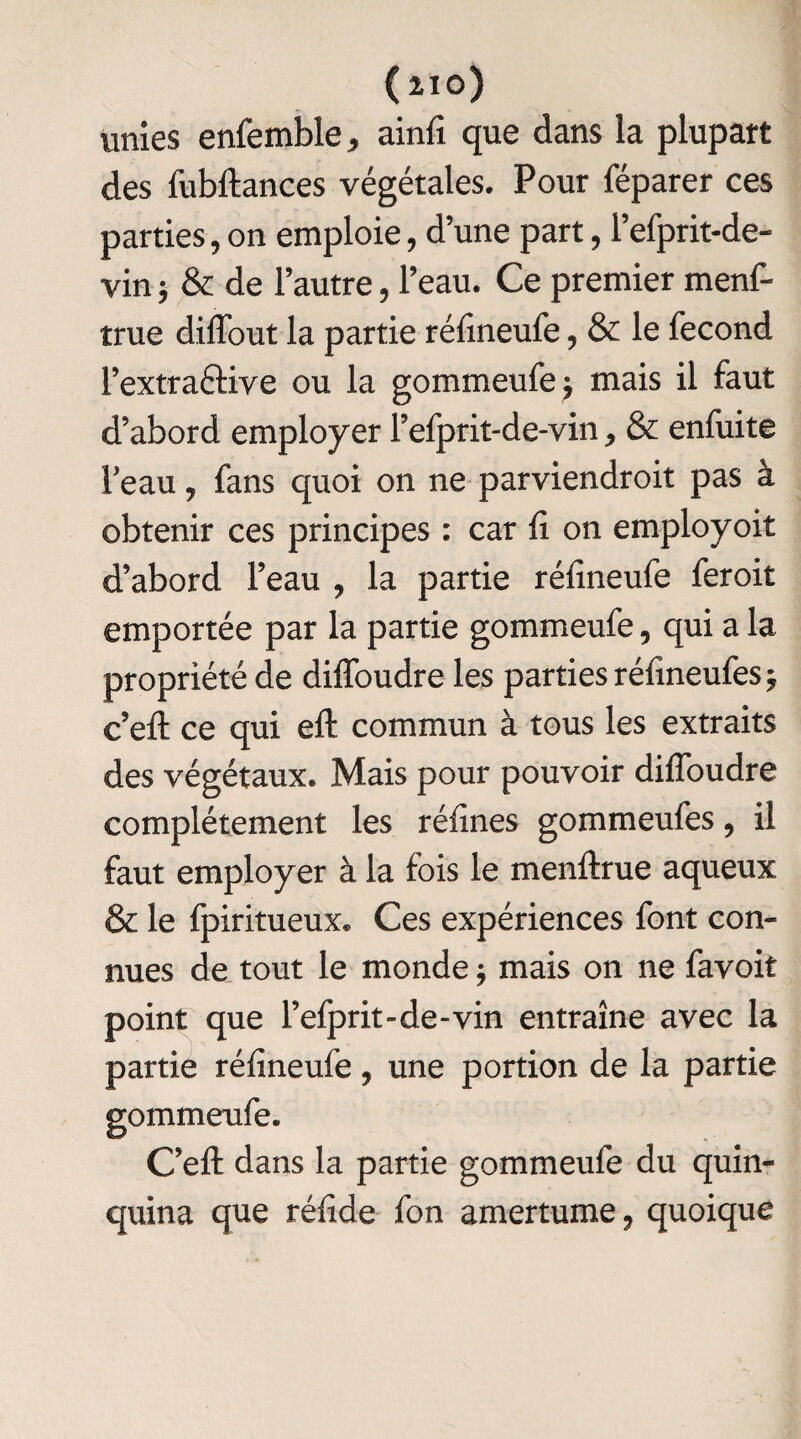 unies enfemble * ainfï que dans la plupart des fubftances végétales. Pour féparer ces parties, on emploie, d’une part, l’efprit-de- vin$ & de l’autre, l’eau. Ce premier menf- true diffout la partie réfineufe, & le fécond l’extraéKve ou la gommeufe * mais il faut d’abord employer l’efprit-de-vin , & enfuite Feau y fans quoi on ne parviendroit pas à obtenir ces principes : car fi on employoit d’abord l’eau , la partie réfineufe feroit emportée par la partie gommeufe, qui a la propriété de diffoudre les parties réfineufes* c’eft ce qui eft commun à tous les extraits des végétaux. Mais pour pouvoir diffoudre complètement les réfines gommeufes, il faut employer à la fois le menftrue aqueux & le fpiritueux. Ces expériences font con¬ nues de tout le monde ; mais on ne favoit point que l’efprit-de-vin entraîne avec la partie réfineufe, une portion de la partie gommeufe. C’eft dans la partie gommeufe du quin¬ quina que rélîde fon amertume, quoique