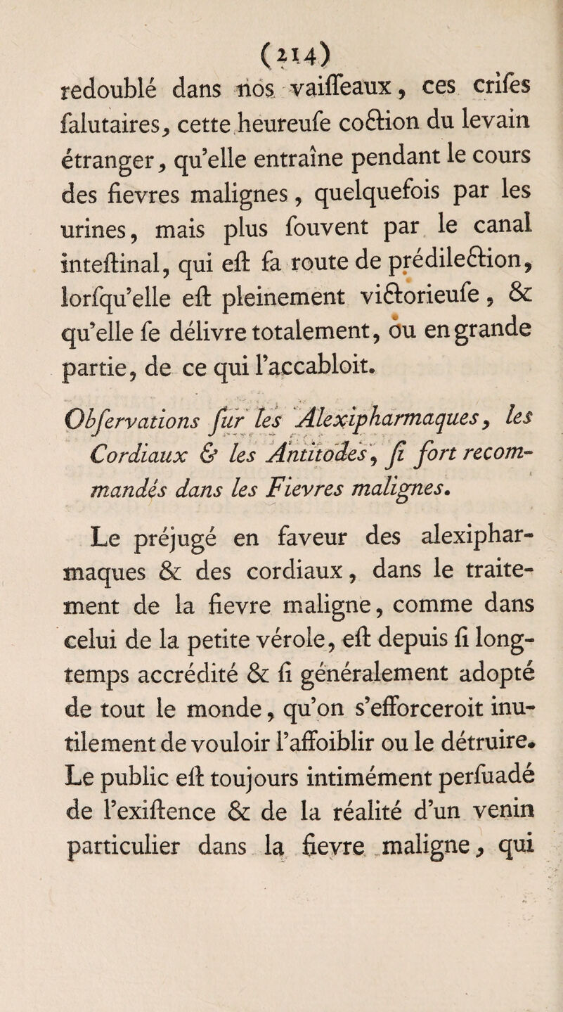 redoublé dans nos vaiffeaux, ces crifes falutaires, cette heureufe coftion du levain étranger , qu’elle entraîne pendant le cours des fievres malignes, quelquefois par les urines, mais plus fouvent par le canal inteftinal, qui eft fa route de prédileétion, lorfqu’elle eft pleinement vi&orieufe, & quelle fe délivre totalement, ou en grande partie, de ce qui Faccabloit. Observations fur les Alexipharmaques y les Cordiaux & les Antïtodes\ fl fort recom¬ mandés dans les Fievres malignes. Le préjugé en faveur des alexiphar- maques & des cordiaux, dans le traite¬ ment de la fievre maligne, comme dans celui de la petite vérole, eft depuis fi long¬ temps accrédité & fi généralement adopté de tout le monde, qu’on s’efforceroit inu¬ tilement de vouloir l’affoiblir ou le détruire# Le public eft toujours intimément perfuadé de l’exiftence & de la réalité d’un venin particulier dans la fievre maligne, qui