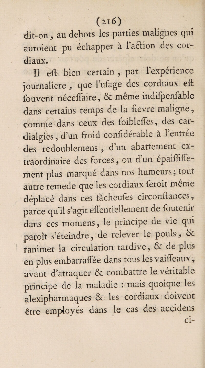 (n6) dit-on , au dehors les parties malignes qui auroient pu échapper a 1 aélion des cor- diaux. Il eft bien certain , par l’expérience journalière ^ que lufage des cordiaux eft fcuvent néceffaire , & meme inciifpenfable dans certains temps de la flevre maligne 9 co mm edi ans ceux des foibleffes, des car- dialgies , d’un froid confiderabie a 1 emree des redoublemens , d un abattement ex- traordinaire des forces, ou dun epaiffiffe- ment plus marque dans nos humeurs 5 tout autre remede que les cordiaux fer oit meme déplacé dans ces fàcheufes circonftances, parce qu’il s’agit eftentiellement de foutenn dans ces momens, le principe de vie qui paroît s’éteindre, de relever le pouls 3 6c ranimer la circulation tardive, & de plus en plus embarraffée dans tous les vaiffeaux, avant d’attaquer & combattre le véritable principe de la maladie * mais quoique les alexipharmaques & les cordiaux doivent être employés dans le cas des accidens