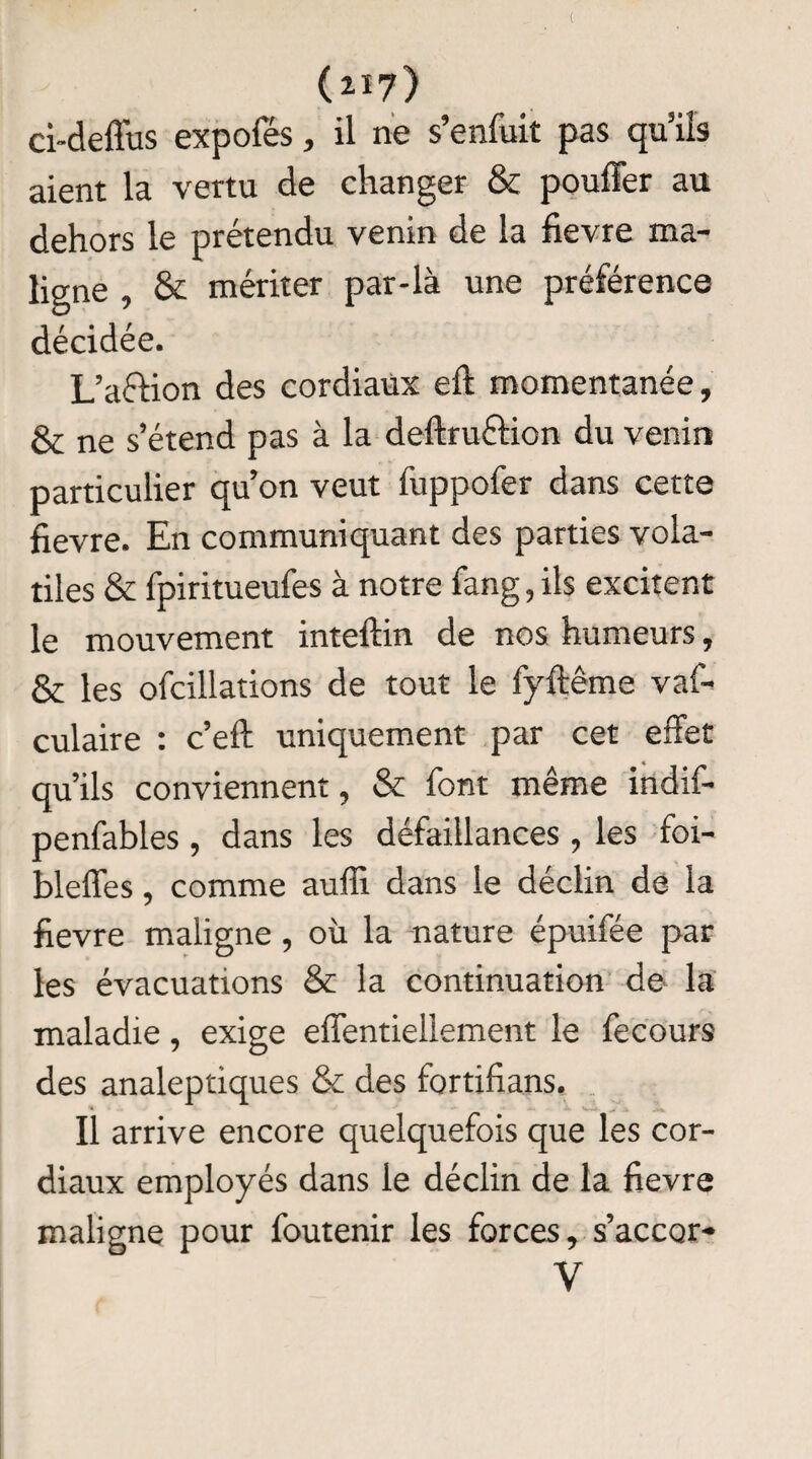 ( (217) ci-deffus expofés, il ne s’enfuit pas qu’ils aient la vertu de changer & pouffer au dehors le prétendu venin de la fievre ma¬ ligne , & mériter par-là une préférence décidée. L’a&ion des cordiaux eft momentanée, & ne s’étend pas à la deftruéfion du venin particulier qu’on veut fuppofer dans cette fievre. En communiquant des parties vola¬ tiles & fpiritueufes à notre fang, ils excitent le mouvement inteftin de nos humeurs, & les ofcillations de tout le fyftême vaf- culaire : c’eft uniquement par cet effet qu’ils conviennent, & font même indif- penfables, dans les défaillances, les foi- bleffes, comme auffi dans le déclin de la fievre maligne , où la nature épuifée par les évacuations & la continuation de la maladie, exige effentiellement le fecours des analeptiques & des fortifians. Il arrive encore quelquefois que les cor¬ diaux employés dans le déclin de la fievre maligne pour foutenir les forces, s’accor- V