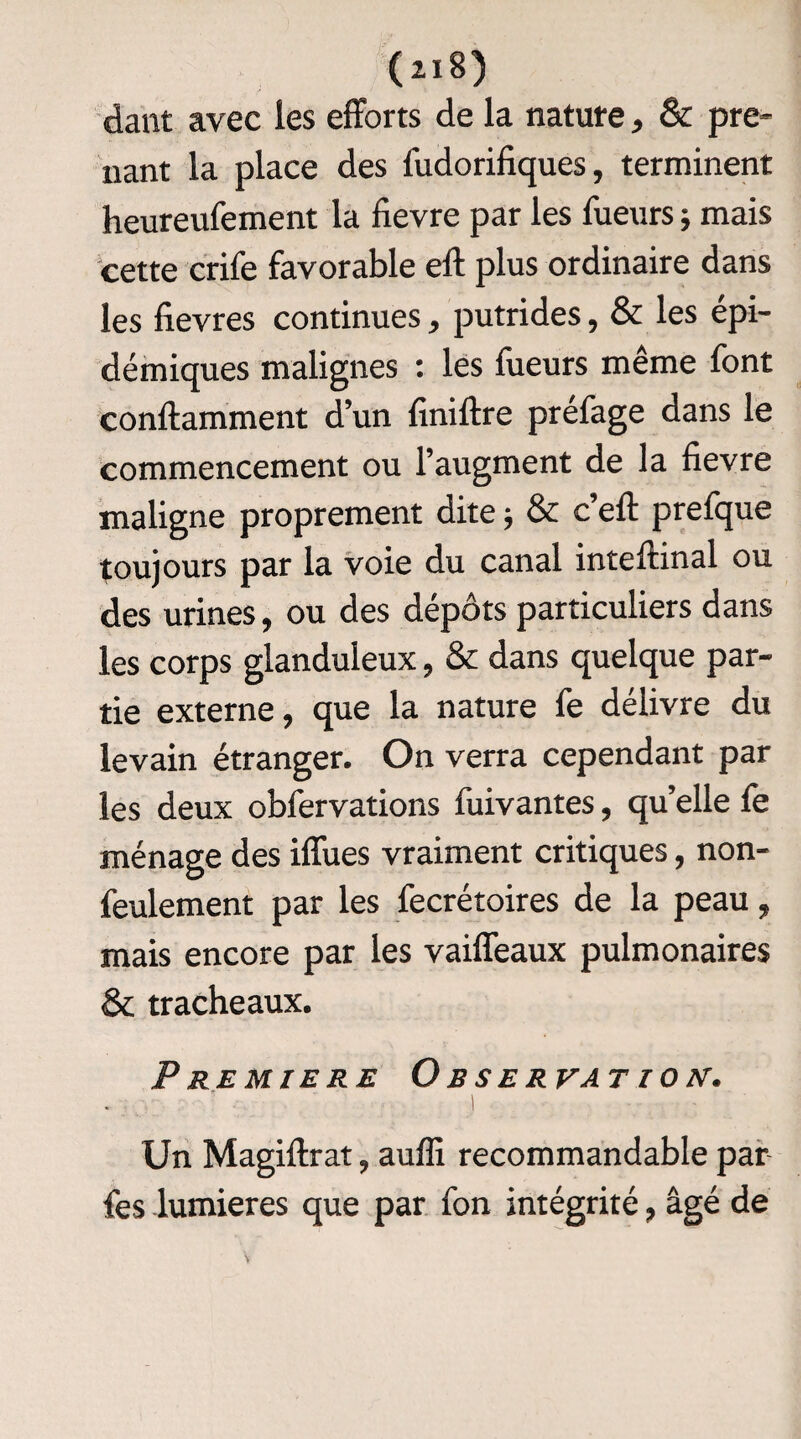 dant avec les efforts de la nature, & pre¬ nant la place des fudorifiques, terminent heureufement la fievre par les Tueurs ; mais cette crife favorable eft plus ordinaire dans les fievres continues, putrides, & les épi¬ démiques malignes : les Tueurs même font conftamment d’un finiftre préfage dans le commencement ou l’augment de la fievre maligne proprement dite -, & c’efi: prefque toujours par la voie du canal inteftinal ou des urines, ou des dépôts particuliers dans les corps glanduleux, & dans quelque par¬ tie externe, que la nature Te délivre du levain étranger. On verra cependant par les deux obfervations fuivantes, qu’elle Te ménage des iffues vraiment critiques, non- feulement par les fecrétoires de la peau, mais encore par les vaiffeaux pulmonaires & trachéaux. PREMIERE O BSERVAT ION. I Un Magiflxat, auffi recommandable par Tes lumières que par Ton intégrité, âgé de