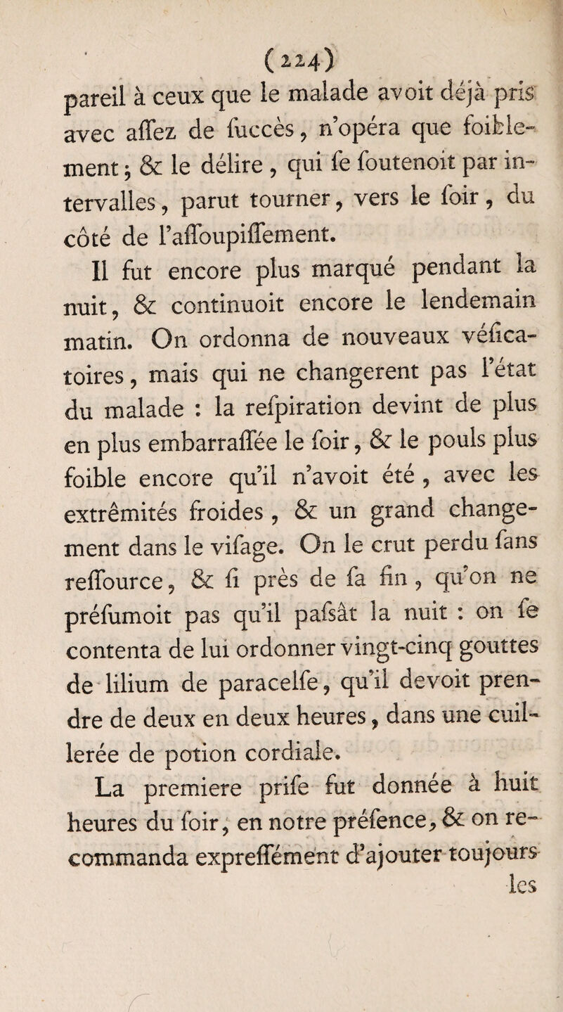 pareil à ceux que le malade avoit déjà pris avec affez de fuccès, nopéra que faible¬ ment j & le délire , qui fe fautenoit par in¬ tervalles , parut tourner, vers le foir, du côté de l’affoupiffement. Il fut encore plus marqué pendant la nuit, & continuoit encore le lendemain matin. On ordonna de nouveaux véfica- toires, mais qui ne changèrent pas l'état du malade : la refpiration devint de plus en plus embarraffée le foir , & le pouls plus faible encore qu’il n’avoit été , avec les extrémités froides , & un grand change¬ ment dans le vifage. On le crut perdu fans reffource , & fi près de fa fin , qu’on ne préfumoit pas qu’il pafsât la nuit : on fe contenta de lui ordonner vingt-cinq gouttes de lilium de paracelfe, qu’il devoit pren¬ dre de deux en deux heures , dans une cuil¬ lerée de potion cordiale. La première prife fut donnée à huit heures du foir, en notre préfence^ & on re¬ commanda expreffément d’ajouter toujours les