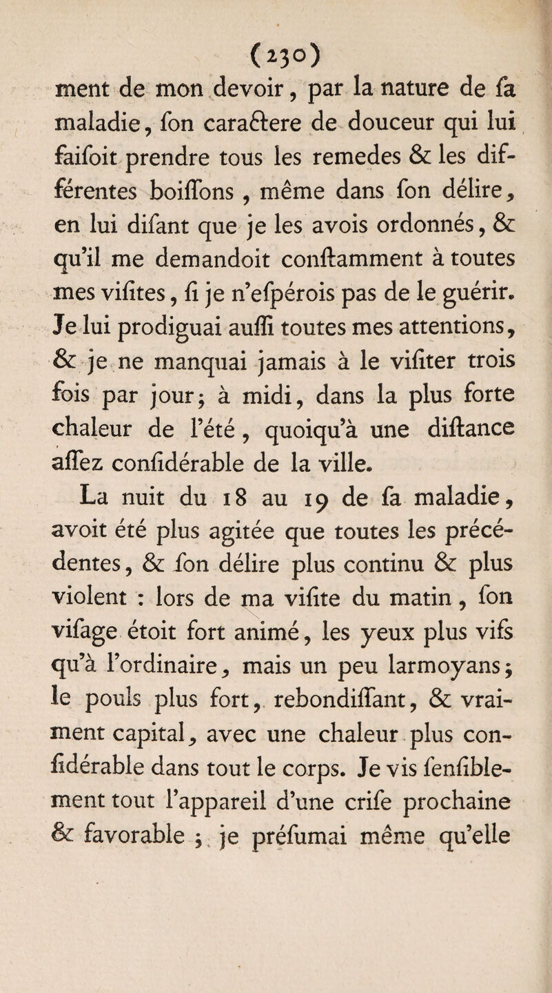 (23°) ment de mon devoir, par la nature de fa maladie, fon caraftere de douceur qui lui faifoit prendre tous les remedes & les dif¬ férentes boiffons , même dans fon délire, en lui difant que je les a vois ordonnés, & qu’il me demandoit conftamment à toutes mes vifites, f je n’efpérois pas de le guérir. Je lui prodiguai auffi toutes mes attentions, & je ne manquai jamais à le vifiter trois fois par jour; à midi, dans la plus forte chaleur de l’été, quoiqu’à une diftance affez confidérable de la ville. La nuit du 18 au 19 de fa maladie, avoit été plus agitée que toutes les précé¬ dentes , & fon délire plus continu & plus violent : lors de ma vif te du matin, fon vifage étoit fort animé, les yeux plus vifs qu’à l’ordinaire, mais un peu larmoyans ; le pouls plus fort, rebondiffant, & vrai¬ ment capital, avec une chaleur plus con- fidérable dans tout le corps. Je vis fenfible- ment tout l’appareil d’une crife prochaine & favorable ; je préfumai même quelle