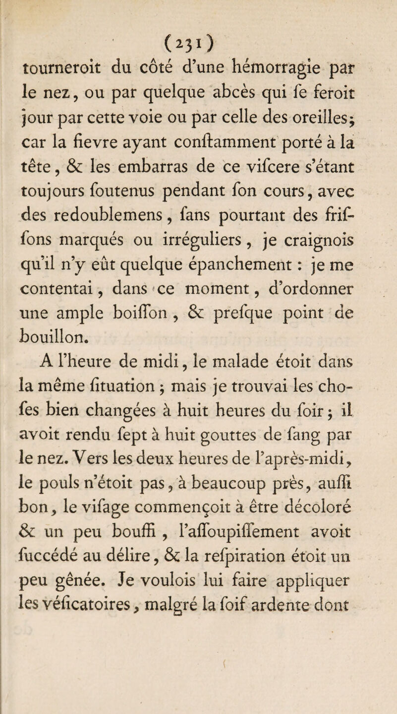 tourneroit du côté d’une hémorragie par le nez, ou par quelque abcès qui fe feroit jour par cette voie ou par celle des oreilles j car la fievre ayant conftamment porté à la tête, & les embarras de ce vifcere s’étant toujours foutenus pendant fon cours, avec des redoublemens, fans pourtant des frif- fons marqués ou irréguliers, je craignois qu’il n’y eût quelque épanchement : je me contentai, dans ce moment, d’ordonner une ample boiflon , & prefque point de bouillon. A l’heure de midi, le malade étoit dans la même fituation ; mais je trouvai les cho- fes bien changées à huit heures du foir j il avoit rendu fept à huit gouttes de fang par le nez. Vers les deux heures de l’après-midi, le pouls n’étoit pas, à beaucoup près, auffî bon, le vifage commençoit à être décoloré & un peu bouffi , l’alfoupiffement avoir fuccédé au délire, & la refpiration étoit un peu gênée. Je voulois lui faire appliquer les véiicatoires, malgré la foif ardente dont