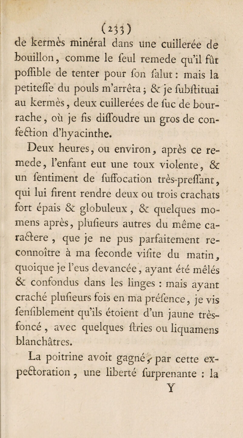 ( z33 ) de kermès minéral dans une cuillerée de bouillon, comme le feul remede qu’il fût poffible de tenter pour Ion falut : mais la petiteffe du pouls m’arrêta; & je fubftituai au kermès, deux cuillerées de fuc de bour¬ rache, où je lis dilîbudre un gros de con¬ fection d’hyacinthe. Deux heures, ou environ, après ce re¬ mede, l’enfant eut une toux violente, & un fentiment de fuffocation très-preffant, qui lui firent rendre deux ou trois crachats fort épais & globuleux , & quelques mo- mens après, plufieurs autres du même ca- radlere , que je ne pus parfaitement re- connoître à ma fécondé vifite du matin, quoique je l’eus devancée, ayant été mêlés & confondus dans les linges : mais ayant craché plufieurs fois en ma préfence, je vis fenfiblement qu’ils étoient d’un jaune très- foncé , avec quelques ftries ou liquamens blanchâtres. La poitrine avoit gagné < par cette ex¬ pectoration , une liberté furprenante : la Y