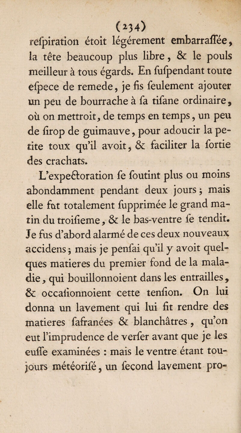 (234> refpiration était légèrement embarraffée, la tête beaucoup plus libre, & le pouls meilleur à tous égards. En fufpendant toute efpece de remede, je fis feulement ajouter un peu de bourrache à fa tifane ordinaire 9 où on mettroitj de temps en temps, un peu de firop de guimauve, pour adoucir la pe¬ tite toux qu’il avoit, & faciliter la fortie des crachats. L’expeftoration fe foutint plus ou moins abondamment pendant deux jours $ mais elle fût totalement fupprimée le grand ma¬ tin du troifieme, & le bas-ventre fe tendit. Je fus d’abord alarmé de ces deux nouveaux accidens ; mais je penfai qu’il y avoit quel¬ ques matières du premier fond de la mala¬ die * qui bouillonnoient dans les entrailles , & occaiionnoient cette tenfion. On lui donna un lavement qui lui fit rendre des matières fafranées & blanchâtres , qu’on eut l’imprudence de verfer avant que je les euffe examinées : mais le ventre étant tou¬ jours météorifé 3 un fécond lavement pro-