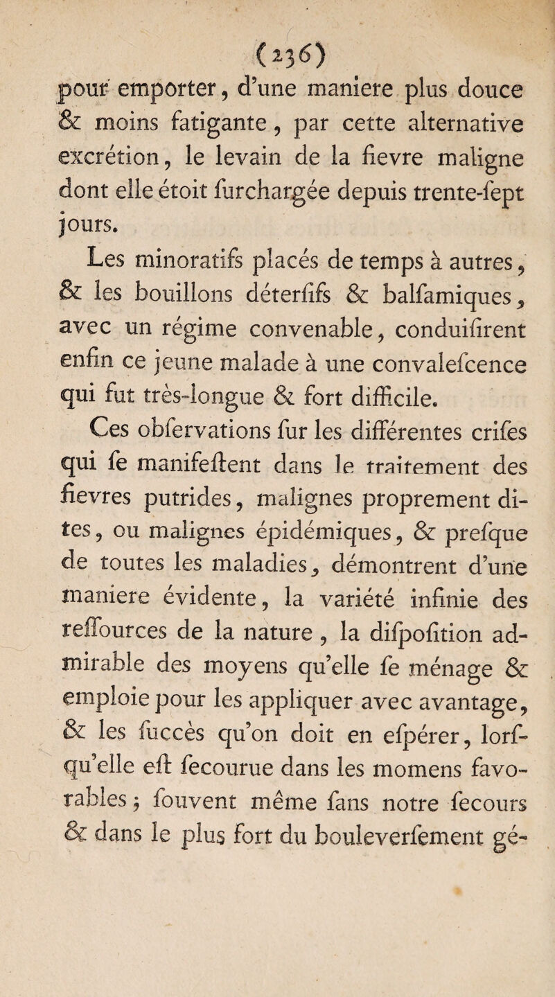 (*3 6) pour emporter, d’une maniéré plus douce & moins fatigante, par cette alternative excrétion, le levain de la fievre maligne dont elle étoit furchargée depuis trente-fept jours» Les minoratifs placés de temps à autres, & les bouillons déterfîfs & balfamiques^ avec un régime convenable, conduifirent enfin ce jeune malade à une convalefcence qui fut très-longue & fort difficile. Ces obfervations fur les différentes crifes qui fe manifeftent dans le traitement des fièvres putrides, malignes proprement di¬ tes , ou malignes épidémiques, & prefque de toutes les maladies démontrent d’une maniéré évidente, la variété infinie des reffources de la nature, la difpofition ad¬ mirable des moyens qu’elle le ménage & emploie pour les appliquer avec avantage, & les fucces qu’on doit en efpérer, lorf- qu’elle eft fecourue dans les momens favo¬ rables $ fouvent même fans notre fecours & dans le plus fort du bouleverfement gé-