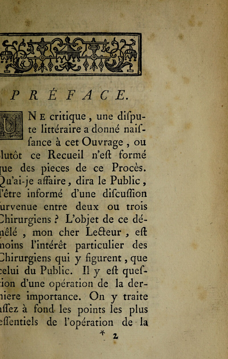 PRÉFACE. N E critique , une difpu- te littéraire a donné naif- fance à cet Ouvrage , ou lutôt ce Recueil n’eft formé [ue des pièces de ce Procès, ^u’ai-je affaire, dira le Public, L’être informé d’une difcuffion urvenue entre deux ou trois Chirurgiens ? L’objet de ce dé- nêlé , mon cher Leâeur , eft noins l’intérêt particulier des Chirurgiens qui y figurent, que :elui du Public. Il y eft quef- ion d’une opération de la der- fiere importance. On y traite ilfez à fond les points les plus ïffentiels de l’opération de • la