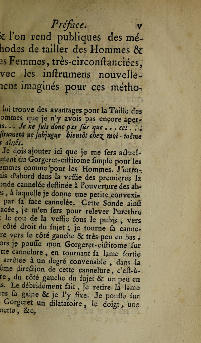 >£ l’on rend publiques des mé- tiodes de tailler des Hommes & -s Femmes, très-circonftanciées, vec les inftrumens nouvelle- lent imaginés pour ces méthoT lui trouve des avantages pour la Taille des ommes que je n’y avois pas encore apçr- i$... Je ne fuis donc pas fur que ... cet. ftrument ne fubmgt^e bientôt chez moi « même s airtês. \ Je dois ajouter ici que je me fers a&uel- ment du Gorgeret-ciftiîome fimple pour les mimes comme‘pour les Hommes. J’intrp-. iis d^abord dans la vefîie des premières la Dnde cannelée deftinée à Fouver^ure des ah- îs , a laquelle je donne une petits convexi» par fa face cannelée. Cette Sonde ainfi acée, je m?en fers pour relever Purethre ^ ^ vefîie fous le pubis , vers côté droit du fujet ; je tourne fa canne- re veis le cote gauche 8z très*peu en bas * ors jç pouffe mon Gorgeret-ciftitome fur tte cannelure , en tournant fa lame fortie ^arrêtée à un degré convenable , dans la ême direction de cette çanneîùre, c’eft-à- fe 9 du côte gauche du fujet & un peu en is. Le débridement fait , je retire la lame ms fa gaine & je l’y fixe. Je pouffe fur Gorgeret urç difôtatoire* le doigt* uns nette, &ç# * ô