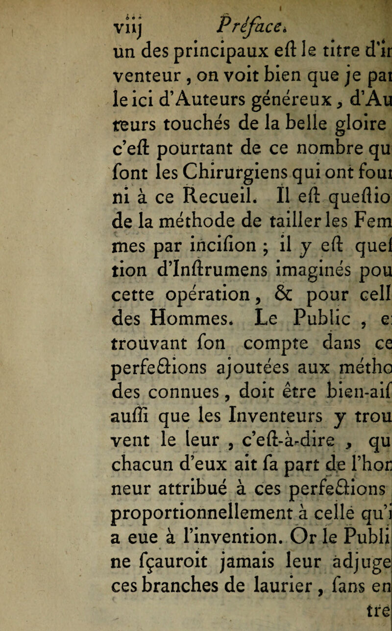 viij Préface. un des principaux eft le titre d’ir venteur, on voit bien que je pat le ici d’Auteurs généreux, d’Au reurs touchés de la belle gloire c’eft pourtant de ce nombre qu font les Chirurgiens qui ont foui ni à ce Recueil. Il eft queflio de la méthode de tailleries Fem mes par incifion ; il y eft quel tion d’Inftrumens imaginés pou cette opération, & pour cell des Hommes. Le Public , e: trouvant fon compte dans ce perfe&ions ajoutées aux métho des connues, doit être bien-ail auffi que les Inventeurs y trou vent le leur , c’eft-à-dire , qu chacun d’eux ait fa part de l’hor neur attribué à ces perfeâions proportionnellement à celle qui a eue à l’invention. Or le Publi ne fçauroit jamais leur adjuge ces branches de laurier, fans en tre