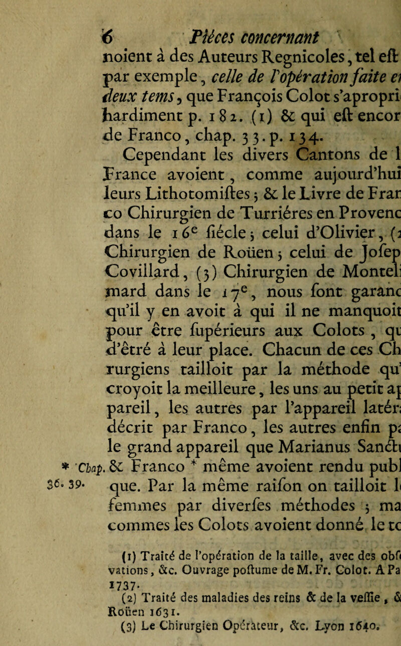 noient à des Auteurs Regnicoles, tel eft par exemple, celle de Topération faite et deux tems 5 que François Colot s’aproprL hardiment p. 182. (1) & qui eft encor de Franco, chap. 3 3. p. 134. Cependant les divers Cantons de 1 France avoient, comme aujourd’hui leurs Lithotomiftes 3 &: le Livre de Frar co Chirurgien de Turriéres en Provenc dans le 16e iîéclej celui d’Olivier ,.(3 Chirurgien de Roüen 3 celui de Jofep Coviilard, ( 3 ) Chirurgien de Monteli mard dans le 17e, nous font garanc qu’il y en avoit à qui il ne manquoit pour être fupérieurs aux Colots , qi d’êtré à leur place. Chacun de ces Ch rurgiens tailloir par la méthode qu3 croyoit la meilleure, les uns au petit a{ pareil, les autres par l’appareil latér; décrit par Franco, les autres enfin pî le grand appareil que Marianus Sanéh * 'Chap. 6c Franco * même avoient rendu publ 39* que. Par la même raifon on tailloir h femmes par diverfes méthodes 3 ma commes les Colots avoient donné le te (1) Traité de l’opération de la taille, avec des obf< vations, &c. Ouvrage poftume de M. Fr. Golot. A Pa 1737- (2) Traité des maladies des reins & de la veille , & Roüen 1631. (3) Le Chirurgien Opérateur, &c. Lyon 1640.