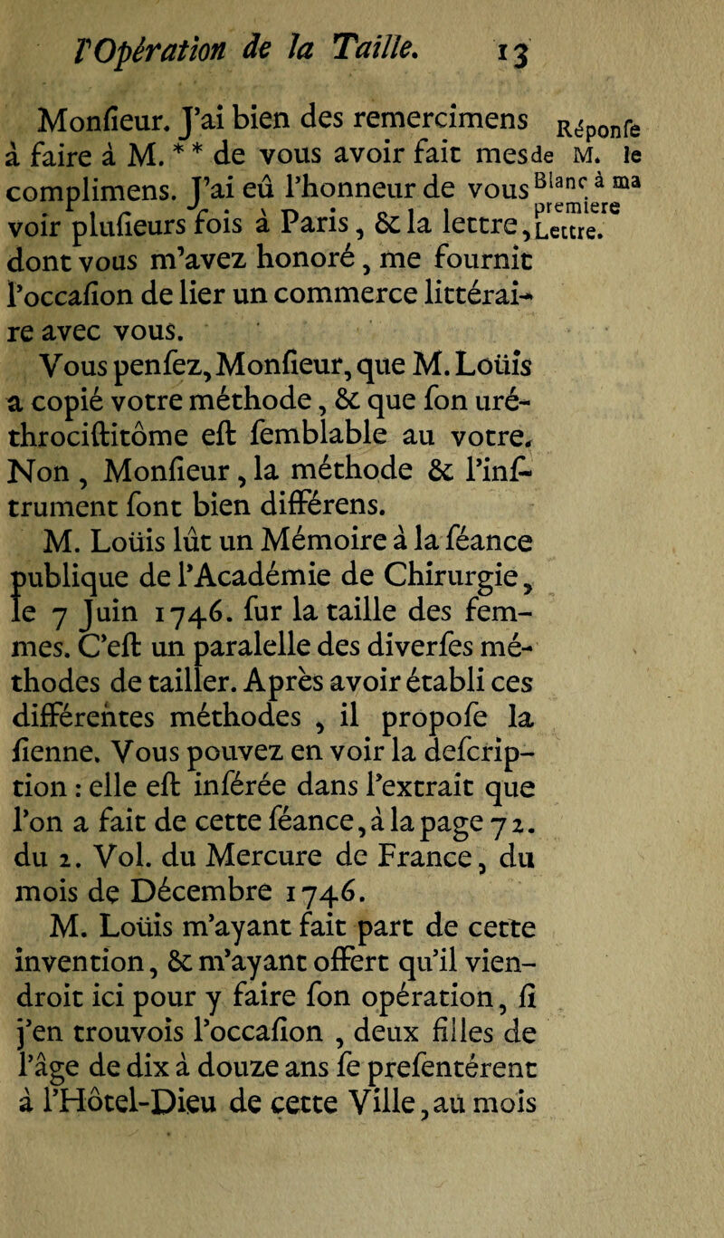 Monfîeur. J’ai bien des remercimens Réponfe à faire à M. * * de vous avoir fait mes de m. le complimens. J’ai eu l’honneur de vousB1*nc.à ma voir plufieurs fois à Paris, delà lettre,Lettre;6 dont vous m’avez honoré , me fournit Poccafion de lier un commerce littérai¬ re avec vous. Vous penfez, Monfîeur, que M. Lûiiîs a copié votre méthode, de que fon uré- throciftitôme eft femblable au votre. Non , Monfieur, la méthode de l’inf- trument font bien différens. M. Loüis lût un Mémoire à la féance f>ublique de l’Académie de Chirurgie, e 7 Juin 1746. fur la taille des fem¬ mes. C’eft un paralelle des diverfes mé¬ thodes de tailler. Après avoir établi ces différentes méthodes , il propofe la fienne. Vous pouvez en voir la defcrip- tion : elle eft inférée dans l’extrait que l’on a fait de cette féance, à la page 72. du 2. Vol. du Mercure de France, du mois de Décembre 1746. M. Loüis m’ayant fait part de cette invention, de m’ayant offert qu’il vien- droit ici pour y faire fon opération, fi j’en trouvois l’occafion , deux filles de l’âge de dix à douze ans fe prefentérent à l’Hôtel-Dieu de cette Ville,au mois