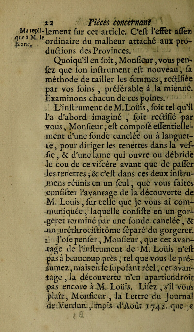 Ma repli-^ement fur cet article. C’eft l’efFet afleE ^ ordinaire du malheur attaché aux pro¬ ductions des Provinces. Quoiqu’il en foit, Monfieur, vous pen* fez que fon inftrument eft nouveau, fa méthode de tailler les femmes, rectifiée par vos foins , préférable à la mienne. Examinons chacun de ces points. , L’inftrument de M. Loüis, foit tel qu’il l’a d’abord imaginé , foit reétifié par vous, Monfieur, eft compofé eflentielle- ment d’une fonde canelée ou à languet¬ te, pour diriger les tenettes dans la vef* fie, & d’une lame qui ouvre ou débridé le cou de ce vifcére avant que de paflèr les tenettes * ôc c’eft dans ces deux inftru- mens réiinis en un feul, que vous faites confifter l’avantage de la découverte de M. Loüis, fur celle que je vous ai com- anuniquée, laquelle confifte en un gor- -geret terminé par une fonde canelée, & oui uréthrociftitôme féparé du gorgeret. z J’ofepenfer, Monfieur rque cet avan*- .rage de l’inftrument de M. Loüis n’eft pas à beaucoup près, tel que vous le pré- Jurnez, mais en le fupofant réel, cet avan¬ tage , la découverte n’en apartiendroît pas encore à Mv- Loüis. Liiez , s’il vous plaît, Monfieur , la Lettre du journal de:.yerdun y.mpi$ d’Àout 1742c que-]e