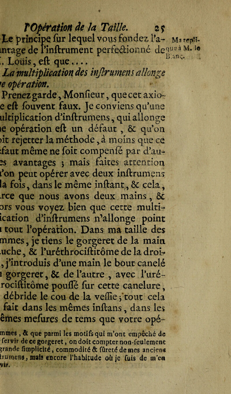 Le principe fur lequel vous fon dez i’a- mj rep mage de l’inftrument perfedionné detiiuaà_M- ' f ,, » b ,<in v^# Louis, eft que.,., La multiplication des injlrumens allonge te opération, Prenez garde, Monfieur, quecetaxio- e eft fouvent faux. Je conviens qu’une ultiplication d’inftrumens, qui allonge 1e opération eft un défaut, & qu’on >it rejetter la méthode, à moins que ce faut même ne foit compenfé par d’au- is avantages -, mais faites attention fon peut opérer avec deux inftrumens la fois, dans le même inftant,, & cela, rce que nous avons deux mains, & ors vous voyez bien que cette multi- ication d’inftrumens n’allonge point i tout l’opération. Dans ma taille des mmes, je tiens le gorgeret de la main «uche, & l’uréthrociftitôme de la droi- , j’introduis d’une main le bout canelé i gorgeret , & de l’autre , avec l’uré- rociftitôme pouffé fur cette canelure, débride le cou de la veille f tout cela fait dans les mêmes inftans, dans les êmes mefures de tems que votre opé~ mmes, & que parmi les motifs qui m’ont empêché de fervir de ce gorgeret, on doit compter non-feulement grande fîtnplicité, commodité & fûretédemes anciens bu mens, mais encore l’habitude où je fuis de m'en