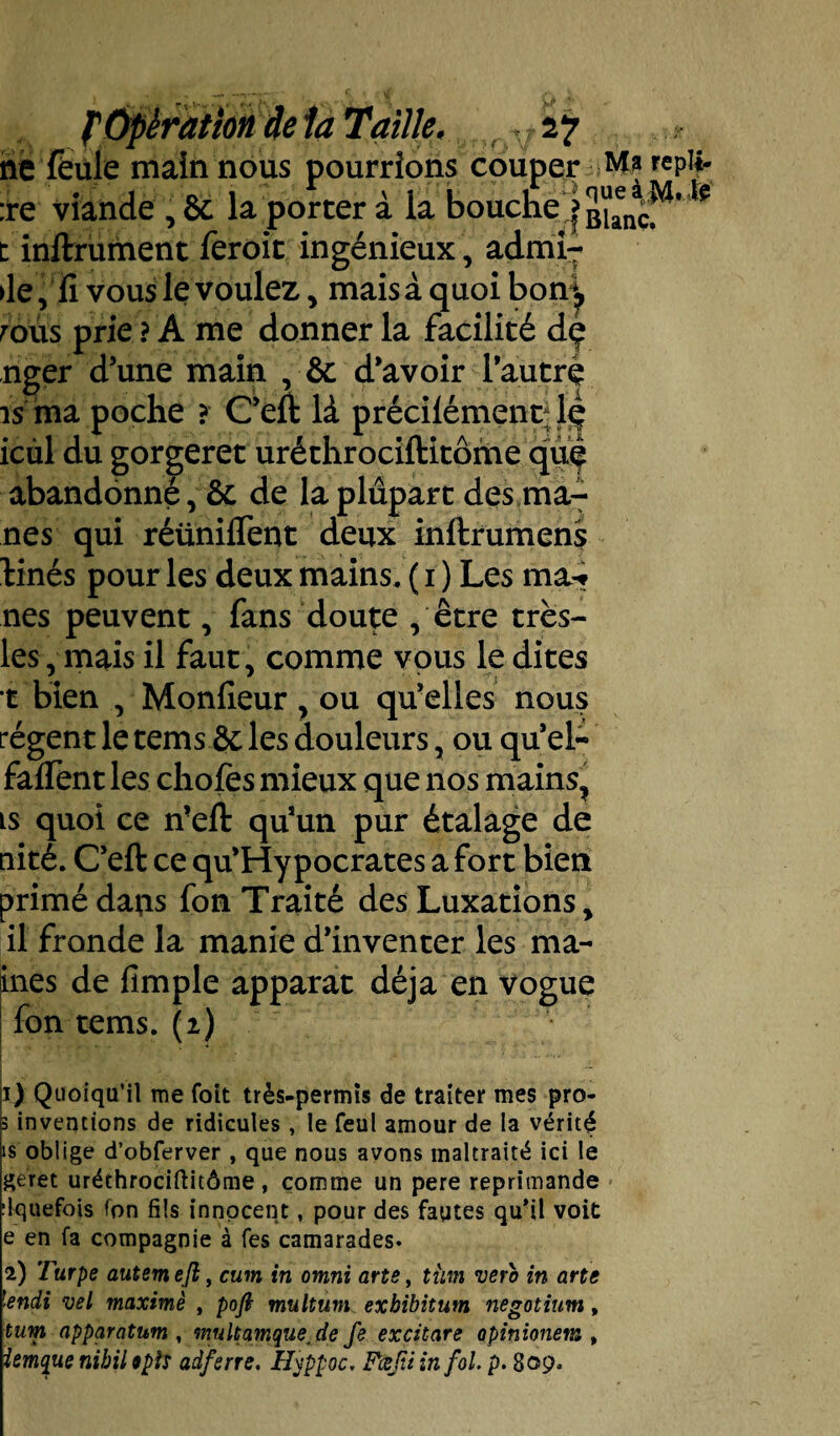 fti\ > ___ ,, .. J ne feule main nous pourrions couper repli- :re viande , Sc la porter à la bouche'j BUncf^’ ' t inftrument feroit ingénieux, admi¬ se ,îi vous le voulez , mais à quoi bon*, rous prie? A me donner la facilité dç nger d’une main ,•& d’avoir l’autrè is ma poche ? C’eft là précilément;Lç icul du gorgeret uréthrociftitôme qué abandonné, & de la plupart des mâ¬ nes qui réüniflent deux inftrumens tinés pour les deux mains. ( i ) Les ma-» nés peuvent, fans doute , être trës- les, mais il faut, comme vous le dites t bien , Monlieur, ou qu’elles nous régent le tems & les douleurs, ou qu’el- faifent les choies mieux que nos mains, ts quoi ce n’eft qu’un pur étalage de nité. C’eft ce qu’Hypocrates a fort bien primé dans fon Traité des Luxations, il fronde la manie d’inventer les ma- ines de fimple apparat déjà en vogue fon tems. (2) 1) Quoiqu’il me foit très-permis de traiter mes pro- 3 inventions de ridicules, le feul amour de la vérité is oblige d’obferver , que nous avons maltraité ici le geret uréthrociftitôme, comme un pere réprimandé ilquefois fon fils innocent, pour des fautes qu'il voit e en fa compagnie à fes camarades. 2) Turpe autemejl, cum in omni arts, tiim vsro in arts lendi vel maximè , pofi multum exhibitum nsgotiim, tum apparatum , multamqus^de fs excitare opinionem , Unique nibil 9pis adferre. Hjppoc, FæfitinfoL p. 809.