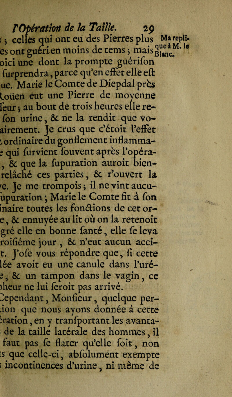 ; *, celles qui ont eu des Pierres plus Ma repli, es ont guéri en moins de tems * niais ^aen^M*Ie oici une dont la prompte guérifon furprendra, parce qu'en effet elle eft ue. Marie le Comte de Diepdal près loüen eut une Pierre de moyenne reur * au bout de trois heures elle re~ fon urine, 6c ne la rendit que vo- airement. Je crus que c’étoit l’effet : ordinaire du gonflement inflamma- * qui furvient fouvent après l’opéra- , 6c que la fupuration auroit bien- relâché ces parties, 6c r’ouvert la re. Je me trompois -y il ne vint aucu- upuration ; Marie le Comte fit à fon inaire toutes les fondions de cet or- e, 6c ennuyée au lit où on la retenoit gré elle en bonne fanté, elle fe leva roifiéme jour , 6c n’eut aucun acci- t. J’ofe vous répondre que, fi cette lée avoir eu une canule dans l’uré- î, 6c un tampon dans le vagin, ce îheur ne lui fer oit pas arrivé. Cependant, Monfieur, quelque per- .ion que nous ayons donnée à cette ^ration, en y tranfportant les avanta- de la taille latérale des hommes, il faut pas fe flater qu’elle foit, non ls que celle-ci, abfolument exempte ; incontinences d’urine, ni même de