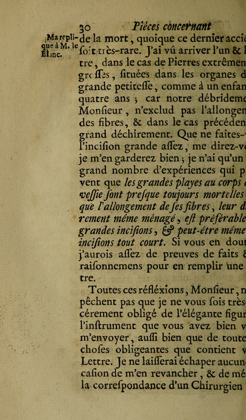 .repli-je nrort quoique ce dernier acci( Eljnc. fo:t tres-rare. J ai vu arriver 1 un & 1 trc, dans le cas de Pierres extrcmen greffes, fituées dans les organes d grande petiteffe, comme à un enfan quatre ans * car notre débrideme Moniteur , n’exclud pas l’allongen des fibres, &; dans le cas précéden grand déchirement. Que ne faites-1 l’incifion grande affez, me direz-v< je m’en garderez bien $ je n’ai qu’un grand nombre d’expériences qui p vent que les grandes play es au corps t weffie font prefque toujours mortelles que rallongement deJes fibres, leur d< rement même ménagé ? eft préférable grandes incifions, £5? peut-être même incifions tout court. Si vous en dout 3’aurois affez de preuves de faits t raifonnemens pour en remplir une tre. Toutes ces réfléxions, Mônfieur, n pêchent pas que je ne vous fois très cérement obligé de l’élégante figur l’inftrument que vous avez bien v m’envoyer, auffi bien que de toute chofes obligeantes que contient \ Lettre. Je ne bifferai échaper aucun cafion de m’en revancher, de mé