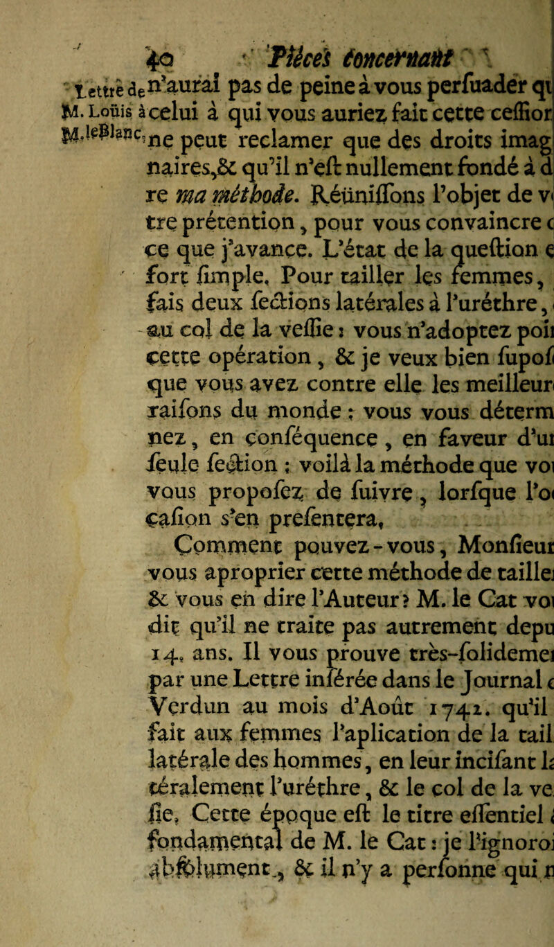 - temèaen’aurai pas de peine à vous perfuader qi M- Loüis à celui à qui vous auriez fait cette ceffior I4jepiaîic,nç pÇuC reclamer que des droits imag naires,& qu’il n’eft nullement fondé à d re ma méthode. Réunifions l’objet de v< tre prétention , pour vous convaincre c ce que j’avance. L’état de la queftion c fort fimple, Pour tailler lçs femmes, fais deux feebions latérales à l’uréthre , - coi de la veffie : vous n’adoptez poil cette opération , & je veux bien fupofi que vous avez contre elle les meilleur raifons du monde ; vous vous déterra nez , en çonfequence, en faveur d’ui feule fection ; voilà la méthode que voi vous propofez de fuivre, lorfque l’o( cafîon s’en prefcntera, Comment pouvez-vous, Monfieur vous aproprier cette méthode de taillej &: vous en dire l’Auteur ? M. le Cat voi dit qu’il ne traite pas autrement depu 14* ans. Il vous prouve très-folidemei par une Lettre inférée dans le Journal c Verdun au mois d’Aout 1741. qu’il fait aux femmes Implication de la tail latérale des hommes, en leur incifant h téralement l’uréthre, & le col de la ve fie, Cette époque eft le titre eflentiel < fondamental de M. le Cat : je Pignoroi ab^Jument., ôç il n’y a perfonne qui u