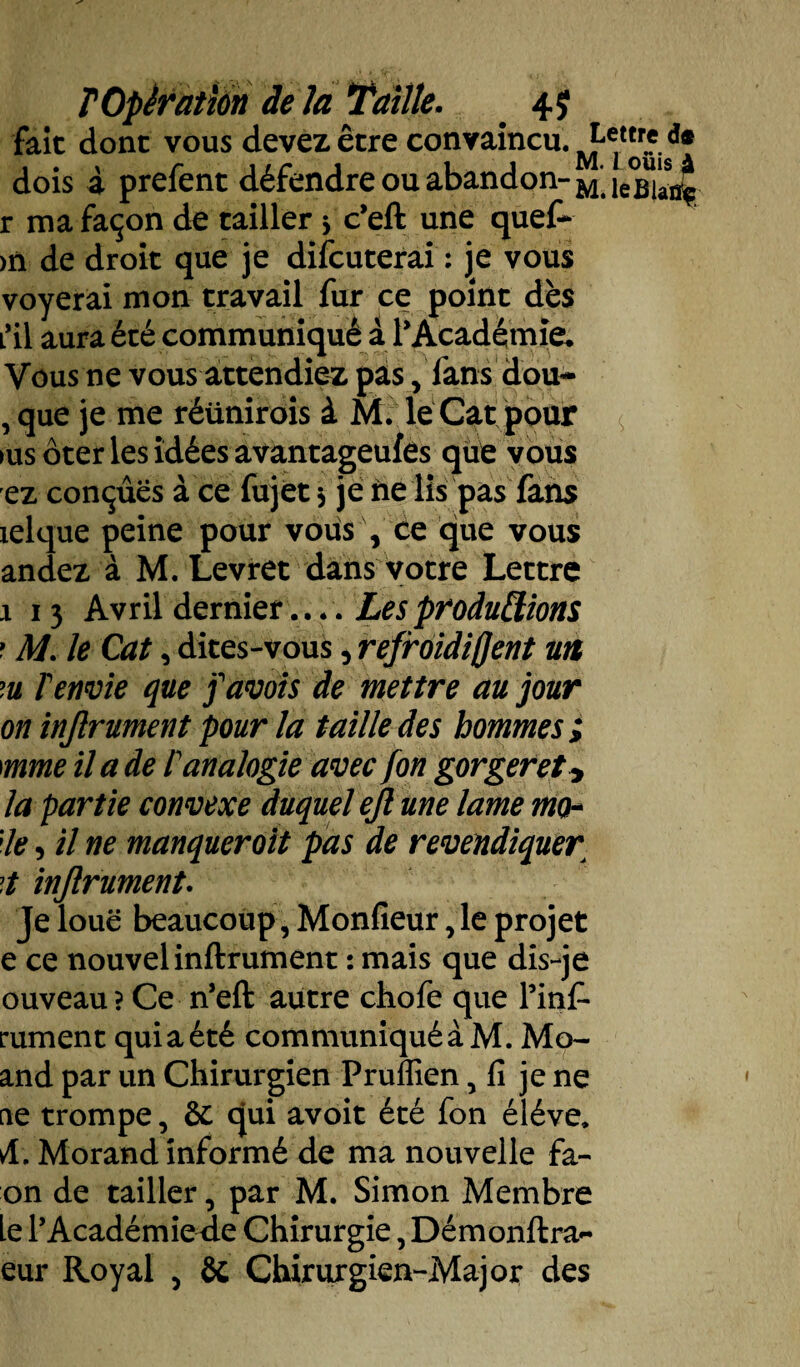 fait donc vous devez être convaincu. dois à prefent défendre ou abandon- M*. le°Bla4 r ma façon de cailler 3 c’eft une quef- >n de droit que je difcuterai : je vous voyerai mon travail fur ce point dès L*il aura été communiqué à r Académie. Vous ne vous attendiez pas, fans dou~ , que je me réünirois à M. le Cat pour >us ôter les idées avantageufés que vous ez conçues à ce fujet 3 je ne lis pas fans lelque peine pour vous , ce que vous andez à M. Levret dans votre Lettre 1 13 Avril dernier.... Les productions ? M. le Cat, dites-vous, refroidiffent un m T envie que favois de mettre au jour on injlrument pour la taille des hommes ; mme il a de P analogie avec fon gorger et y la partie convexe duquel ejl une lame mo- ;le, il ne manquer oit pas de revendiquer t injlrument. Je loue beaucoup, Monfieur, le projet e ce nouvel infiniment : mais que dis-je ouveau? Ce n’eft autre chofe que l’inf- rument quiaété communiquéàM. Mo- and par un Chirurgien Pruffien 5 fi je ne fie trompe, ôc qui avoit été fon éléve. A. Morand informé de ma nouvelle fa¬ on de tailler, par M. Simon Membre le l’Académie^ie Chirurgie, Démonftra- eur Royal , Sc Chirurgien-Major des