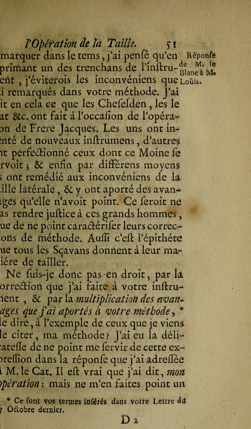 marquer dans le tcms, j'ai penfé qu'en Réponfe primant un des trenchans de l’inllru- eiit , j'éviterois les inconvéniens queLoïiis* i remarqués dans votre méthode. J’ai it en cela ce que les Chefelden, les le at 6cc. ont fait à l’occafion de l’opéra- jti de Frere Jacques. Les uns ont in* inté de nouveaux inftrumens, d’autres ït perfedionné ceux dont ce Moine fe rvoit y 6c enfin par différens moyens > ont remédié aux inconvéniens de la fille latérale, 6c y ont aporté des avan- iges qu’elle n’avoit point. Ce feroit ne as rendre juftice à ces grands hommes, ue de ne point caradérifer leurs correc- ons de méthode. Auffi c’efi: l’épithéte ue tous les Sçavans donnent à leur ma* iére de tailler. Ne fuis-je donc pas en droit, par là orredion que j’ai faite à votre inftru- lent , 6c par la multiplication des avan* âges que fai aporté s à votre méthode 5 * le dire, à l’exemple de ceux que je viens le citer, ma méthode? j’ai eu la délî- :atelle de ne point me fervir de cette ex- )reffion dans la réponfe que j’ai adreflee t M. le Cat. Il eft vrai que j’ai dit, mon )pération : mais ne m’en faites point un * Ce font vos termes inférés dans votre Lettre dd ? Oélobre dernier, D %