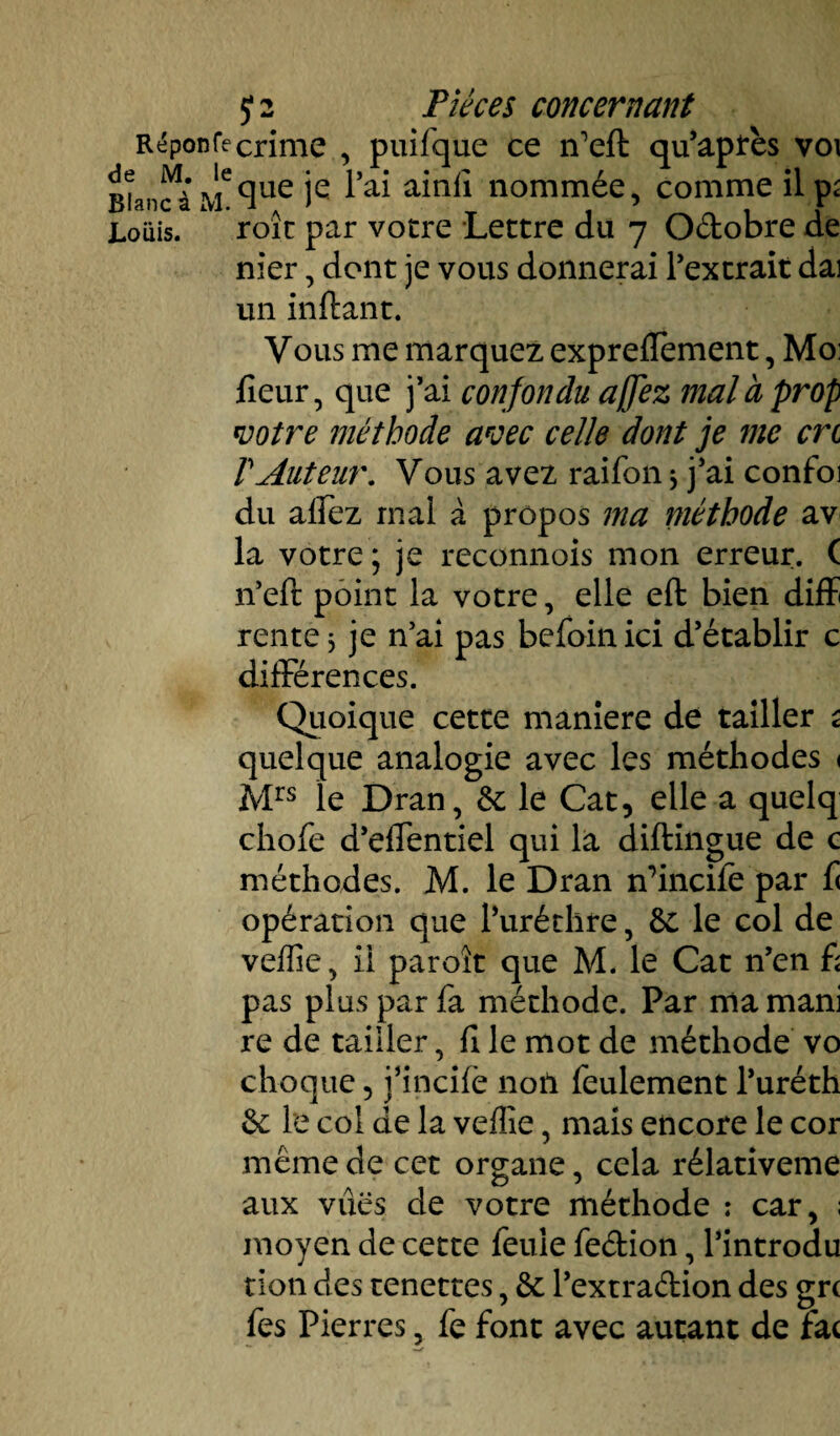 V01 il p; Oiant s i»j. •* . ' t f Louis. roic par votre Lettre du 7 Octobre de nier, dont je vous donnerai l’extrait dai un inftant. Vous me marquez exprefïement, Mo: fleur, que j’ai confondu affez mal à prop votre méthode avec celle dont je me crc VAuteur. Vous avez raifon * j’ai confoi du allez mal à propos ma méthode av la votre ; je reconnois mon erreur. ( n’eft point la votre, elle eft bien diffi rente* je n’ai pas befoinici d’établir c différences. Quoique cette maniéré de tailler s quelque analogie avec les méthodes < Mrs le Dran, &; le Cat, elle a quelq chofe d’effentiel qui la diftingue de c méthodes. M. le Dran n’incife par f< opération que l’uréthre, 6c le col de veflîe, ii paroît que M* le Cat n’en £ pas plus par fa méthode. Par nia mani re de tailler, fl le mot de méthode vo choque, j’incife noil feulement l’uréth & le col de la vefîîe, mais encore le cor même de cet organe, cela rélativeme aux vues de votre méthode : car, ; moyen de cette feule fe&ion, Pintrodu tion des tenettes, ôt l’extraftion des grc fes Pierres, fe font avec autant de fac J 2 Pièces concernant Réponfecrime , puifque ce n'eft qu’après que je l’ai ainfî nommée, comme de M. le