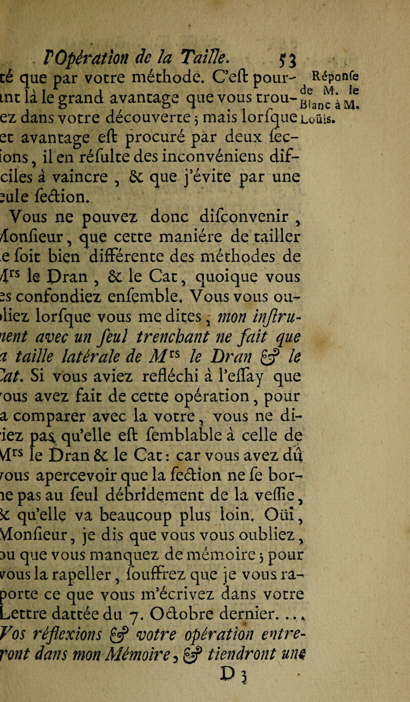 cé que par votre méthode. C’efl: pour- Réponfe tnt la le grand avantage que vous trou-Bianc : ^ ez dans votre découverte 3 mais lorfque Louis, et avantage eft procuré par deux lec- ions ? il en réfulte des inconvéniens dif- ciles à vaincre , & que j’évite par une ?ule fedion. Vous ne pouvez donc difconvenir , Æonfieur, que cette manière dé tailler e foit bien différente des méthodes de 4rs le Dran , &: le Cat, quoique vous -S confondiez enfçrnble. Vous vous ou¬ bliez lorfque vous me dites ' mon inflru- nent avec un feu] trencbant ne fait que a taille latérale de Mls le Bran £s? le lat. Si vous aviez réfléchi à l’effay que rous avez fait de cette opération, pour a comparer avec la votre, vous ne di- iez pa^ qu’elle eft femblable à celle de Vlrs le Dran &; le Cat : car vous avez dû rous apercevoir que la fedion ne fe bor- îe pas au feul débridement de la veffie, 5c qu’elle va beaucoup plus loin. Oüi, VIonfieur, je dis que vous vous oubliez > 3U que vous manquez de mémoire 3 pour vous la rapeller, fouffrez que je vous ra^ porte ce que vous m’écrivez dans votre Lettre dattée du 7. Odobre dernier. .. * Vos réflexions £5? votre opération entre¬ ront dans mon Mémoire 5 £5? tiendront une U 5