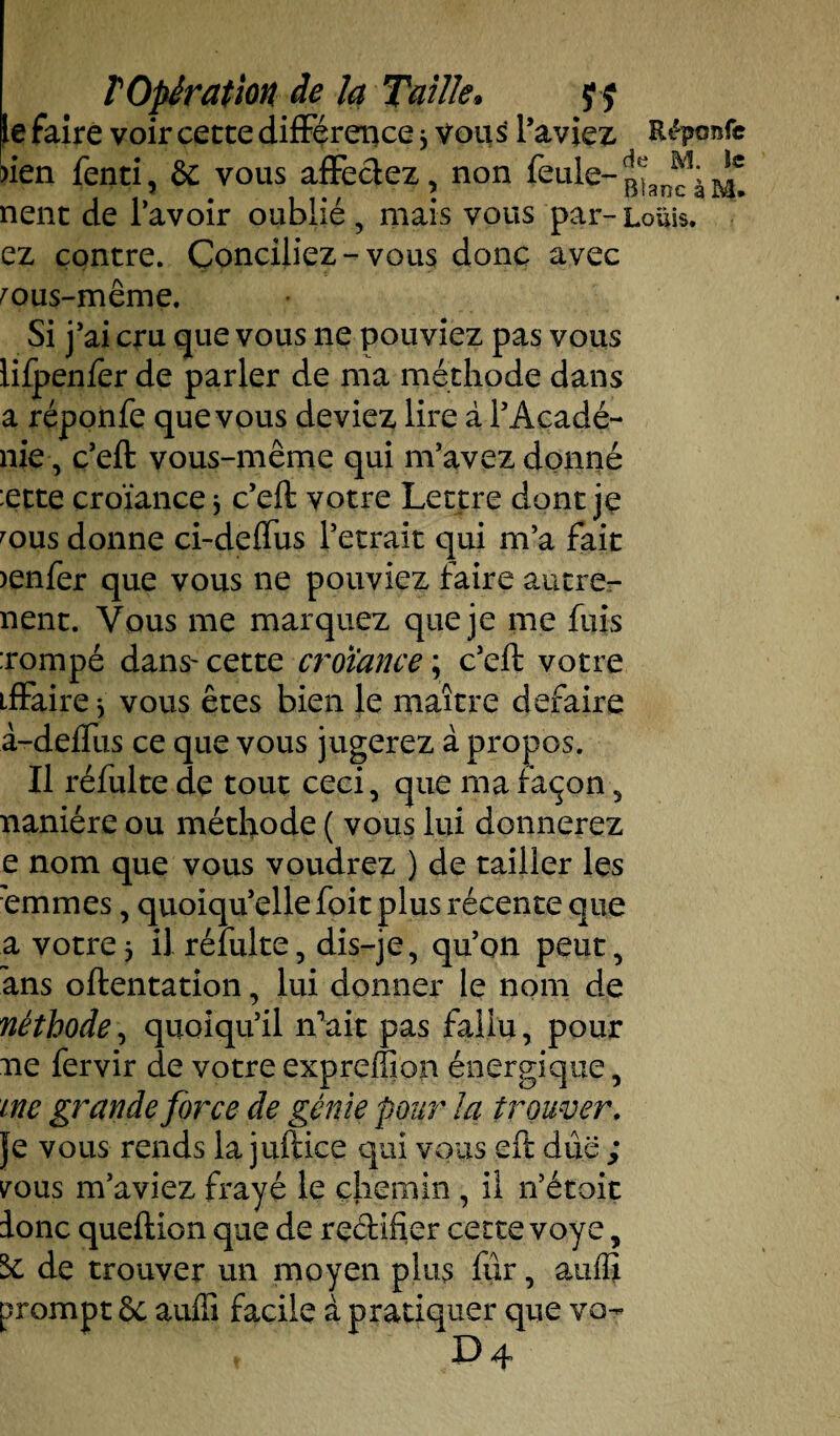 le faire voir cette différence * vous l’aviez Répo^fe )ien fenti, & vous affectez, non feule- nent de l’avoir oublié, mais vous par-Louis, ez contre. Conciliez-vous donc avec mus-même. Si j’ai cru que vous ne pouviez pas vous liipenfer de parler de ma méthode dans a réponfe que vous deviez lire à l’Acadé- nie, c’eft vous-même qui m’avez donné :ette croïance * c’eft votre Lettre dont je mus donne ci-deffus l’etrait qui m’a fait >enfer que vous ne pouviez faire autre- nent. Vous me marquez que je me fuis :rompé dans- cette croïance ; c’eft votre tffaire * vous êtes bien le maître défaire à-deffus ce que vous jugerez à propos. Il réftüte de tout ceci, que ma façon, naniére ou méthode ( vous lui donnerez e nom que vous voudrez ) de tailler les emmes, quoiqu’elle foit plus récente que a votre j il réfulte, dis-je, qu’on peut, ans oftentation, lui donner le nom de néthode, quoiqu’il n’ait pas fallu, pour ne fervir de votre expreffion énergique, me grande force de génie pour la trouver. Je vous rends la juftice qui vous eft due ; vous m’aviez frayé le chemin , il n’étoit donc queftion que de reéHfier cette voye, 5e de trouver un moyen plus fur, atiffi prompt §e auffi facile à pratiquer que vo-