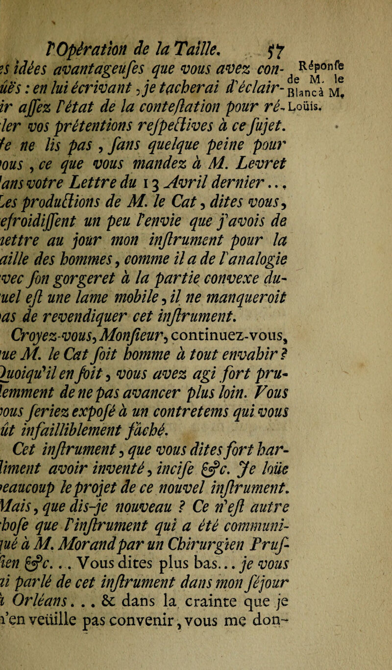 ?s idées avantageufes que vous avez con- deR^on[® ûës : en lui écrivant Je tacherai iï éclair- B)anc à ir ajfez F état de la conte,dation pour ré~ loüîs. 1er vos prétentions refpettives à ce fujet. U ne lis pas , fans quelque peine pour ms , ce que vous mandez à M. Levret ''ans votre Lettre du 13 Avril dernier.., Us productions de M. le Cat, dites vous, efroidijfent un peu F envie que favois de lettre au jour mon infrument pour la aille des hommes, comme il a de F analogie vec fon gorger et à la partie convexe du- uel ejl une lame mobile, il ne manquer oit as de revendiquer cet infiniment. Croyez-vous, Monfieur5 continuez-vous, 'ue M. le Catfoit homme à tout envahir ? Quoiqu'il en foit 3 vous avez agi fort pru¬ demment de ne pas avancer plus loin. Vous ms feriez expofé à un contretems qui vous ût infailliblement fâché. Cet injlrument, que vous dites fort h an¬ iment avoir inventé, incife &c. Je loue beaucoup le projet de ce nouvel infrument. Mais, que dis-je nouveau ? Ce n'efl autre hofe que F infrument qui a été commun!- jué à M. Morand par un Chirurgien Fruf ien &c... Vous dites plus bas... je vous ù parlé de cet infrument dans mon féjour ï Orléans. .. &: dans la crainte que je l’en veuille pas convenir, vous me don-