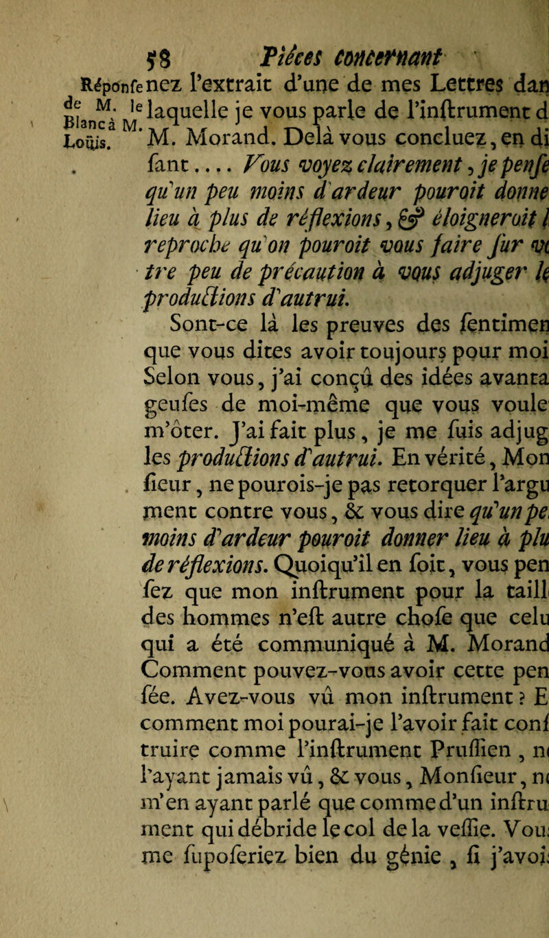 Rëponfenez l’extrait d’une de mes Lettres dan BiaiKà MC^âcîue^e îe vous Par^e de l’inflrument d Louis.3 * M. Morand. Delà vous concluez, en di Tant.... Vous voyez clairement, je penfe qu’un peu moins d ardeur pouroit donne lieu à plus de réflexions, éloigner oit I reproche qu on pouroit vous faire fur vi tre peu de précaution à vous adjuger k productions d'autrui. Sont-ce là les preuves des fçntimen que vous dites avoir toujours pour moi Selon vous , j’ai conçu des idées avanta geufes de moi-même que vous voule m’ôter. J’ai fait plus, je me fuis adjug les productions d'autrui. En vérité, Mon fieur, ne pourois-je pas rétorquer l’argu rnent contre vous, hc vous dire qu'un pe. moins d'ardeur pouroit donner lieu à plu de réflexions. Quoiqu’il en foit, vous pen fez que mon infiniment pour la taill des hommes n’efl autre chofe que celu qui a été communiqué à M. Morand Comment pouvez-vous avoir cette pen fée. Avez-vous vu mon infiniment ? E comment moipourai-je l’avoir fait conf truire comme l’inflrument Pruffien , ni Payant jamais vu, & vous, Mon fieur, n< m’en ayant parlé que comme d’un inflru ment qui débride le col delà veffie. Vou: