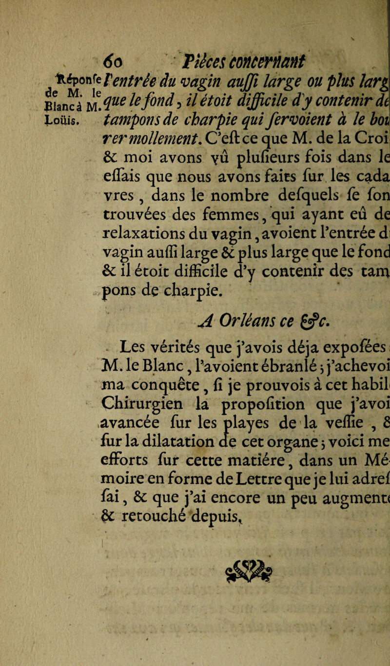 Itéponfe Ventrée du vagin aujji large ou plus larg filancà uAue Ie fond) il êtoit difficile dy contenir de Loüis. tampons de charpie qui fervoient à le bot rer mollement. C’eft ce que M. de la Croi &: moi avons yû plufieurs fois dans le eflais que nous avons faits fur les cada vres , dans le nombre defquels le fon trouvées des femmes, qui ayant eu de relaxations du vagin, avoient l’entrée di vagin auffi large & plus large que le fond èc il étoit difficile d’y contenir des tam pons de charpie. A Orléans ce &c. Les vérités que j’avois déjà expofées M. le Blanc, l’avoient ébranlé * j’achevoi ma conquête, fi je prouvois à cet habil Chirurgien la propofition que j’avoi avancée fur les playes de la vellie , 6 fur la dilatation de cet organe * voici me efforts fur cette matière, dans un Mé moire en forme de Lettre que je lui adrel fai, êc que j’ai encore un peu augmenu & retouché depuis*