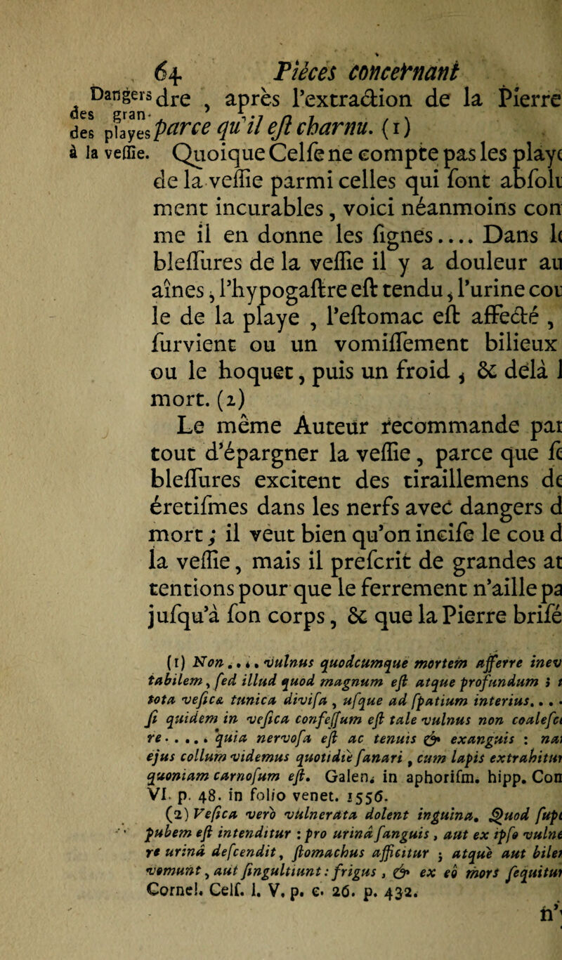 % 6+ Pièces concernant desDarj^sdre , après l’extradion de la Pierre des pbyes parce qu il ejl charnu. ( i ) à la veflïe. Quoique Celfe ne compte pas les playc de la veffie parmi celles qui font abfoli ment incurables, voici néanmoins con me il en donne les fignes.... Dans 1( bleffures de la veffie il y a douleur au aînés ^ l’hypogaftre eft tendu * l’urine cor le de la playe , l’eftomac eft affedé , furvient ou un vomiffement bilieux ou le hoquet, puis un froid i de delà J mort. (2) Le même Auteur recommande pat tout d’épargner la veffie, parce que ft bleffures excitent des tiraillemens de éretifmes dans les nerfs avec dangers d mort ; il veut bien qu’on incife le cou d la veffie, mais il preferit de grandes at tentions pour que le ferrement n’aille pa jufqu’à fon corps, de que la Pierre brifé ( r) Non.. *, vulnus quodeumque mortem ajferre inev tabilem, fed illud quod magnum eft atque profandum } t tôt a vefica tunica divifa , ufque ad fpatium interius... . fi quidem in vefica confejfum eft taie vulnus non coalefci re.quia nervofa eft ac tenais & exanguis : na\ ejus collum videmus quotidie fanari, cum lapis extrahitur quoniam carnofum eft. Galère in aphorifm. hipp. Con VI. p 48. in folio venet. 1556. (2) Vefica veto vulnerata dolent in gain a. Quod fupt • pubem eft intenditur : pro urinâ fanguis, aut ex tpfo vulnt re urina defeendit, ftomachus afftcitur j atque aut biler vomunt, aut fingultiunt : frigus , & ex eo mors fequitui