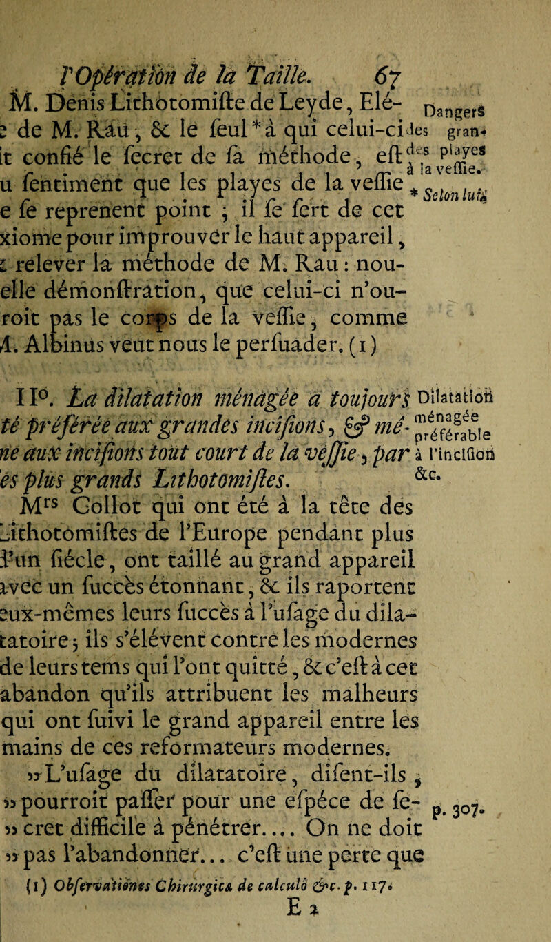 M. Dénis Lithotomifte de Leyde, Elé- Dan^erâ z de Mv KSü , 6c le feul*à qui celui-ciJes gran¬ it confié le fecret de fà méthode, eftfs pi;Lyes u fentiment que les play es de la veffie % Sstùnlu'fA e fe reprenent point j il fe fert de cet xiome pour improu ver le haut appareil, i relever la méthode de M. Rau : nou- elle démonftration^ que celui-ci n’ou- roit pas le corps de la veffie * comme A. Albinus veut nous le perluader. ( i ) 11°. La dilatation ménagée a toujours oHatatioü té préférée aux grandes incifîons 5 £5? mê- ®éénf^!e ne aux incifions tout court de la veffie 3 par à nnciGoü es plus grands Lithotomifte s. &c- Mrs Gollot qui ont été à la tête des Ldthotomiftes de l’Europe pendant plus ïun fiécle, ont taillé au grand appareil ivec un fuccès étonnant, 6c ils raportent sux-mêmes leurs fuccès à Pufage du dila- tatoire j ils s’élèvent contre les modernes de leurs tems qui l’ont quitté, 6c c’eft à cet abandon qu’ils attribuent les malheurs qui ont fuivi le grand appareil entre les mains de ces reformateurs modernes. « L’ufage du dilatâtoire, difent-ils * » pourroit pafTet pour une efpéce de fe- p 307„ « cret difficile à pénétrer_On ne doit » pas l’abandonner... c’eft une perte que (i) Obfervatidnts CbirtirgicA de calatlô &c.p. 117» E %