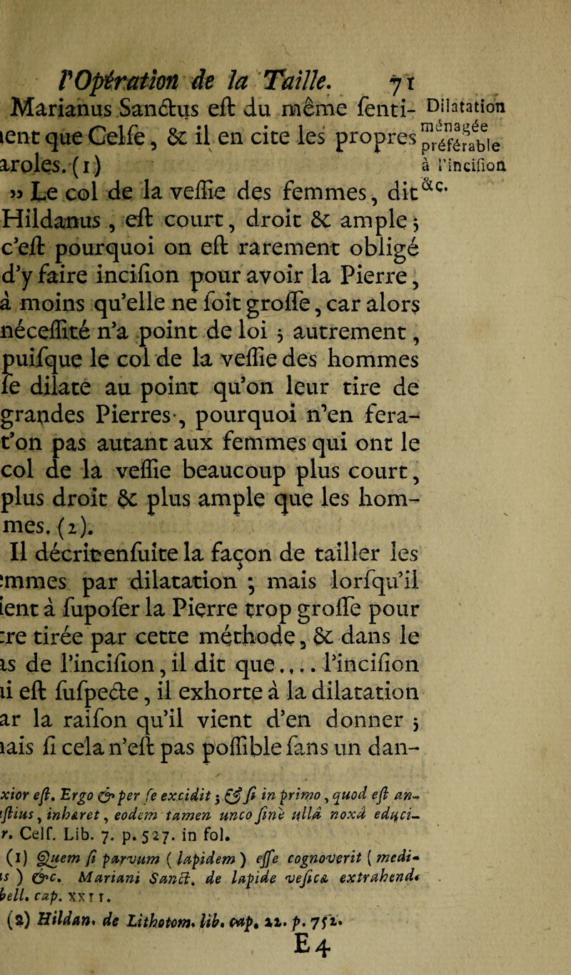 Marianus San&us eft du même fenti- Dilatation lent que Celfe, & il en cite les propres p^fé^bie aroles. (1) à rincifion >3 Le col de la velîîe des femmes, dit&c* Hildanus , eft court, droit êc ample $ c’eft pourquoi on eft rarement obligé d’y faire incifion pour avoir la Pierre, à moins qu’elle ne foît grade, car alors néceffité n’a point de loi 3 autrement, puifque le col de la veffiedes hommes le dilate au point qu’on leur tire de grandes Pierres*, pourquoi n’en fera- t’on pas autant aux femmes qui ont le col de la veffie beaucoup plus court, plus droit 6c plus ample que les hom¬ mes. (2). Il décritenfuite la fa<jon de tailler les îmmes par dilatation •, mais lorfqu’ii Lent à fupofer la Pierre trop grade pour :re tirée par cette méthode 3 êc dans le is de l’incifion, il dit que.,.. l’incifion ii eft fufpe&e, il exhorte à la dilatation ar la raifon qu’il vient d’en donner 3 îais h cela n’eft pas poffiblefans un dan- xior eft. Ergo &per fe excidit 5 in primo, quod eft an~ ftius, inh&ret, eodem tamen unco fine alla noxâ ediid- r. Celf. Lib. 7. p. 527. in fol. (I) §}uem fi parvum ( lapidem ) ejfe cognovçrit ( medi- is ) &c. Mariant Sancî. de lapide •vejicA extrahend* bell. cap. xxT T. (a) Bildan. de Lithotom. lib, wp» il. p. 7 fi» E4