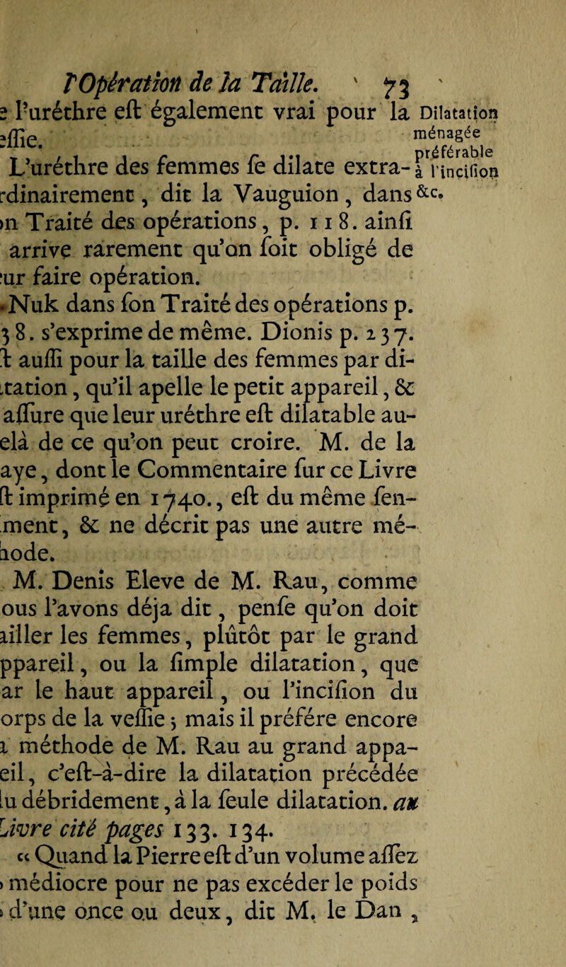 2 Puréthre eft également vrai pour la Dilatation îffie. ménagée L’uréthre des femmes fe dilate extra- àtlncîfion rdinairement, dit la Vauguion, dans&c* >n Traité des opérations, p. 11 8. ainlî arrive rarement qu’on foit obligé de :ur faire opération. *Nuk dans fon Traité des opérations p. 3 8. s’exprime de même. Dionis p. 2 3 7. b auiïi pour la taille des femmes par di- xation, qu’il apelle le petit appareil, &: allure que leur urèthre eft dilatable au- elà de ce qu’on peut croire. M. de la aye, dont le Commentaire fur ce Livre [t imprimé en 1740., eft du même fen- ment, &: ne décrit pas une autre mé- aode. M. Denis Eleve de M. Rau, comme ous l’avons déjà dit, penfe qu’on doit ailler les femmes, plutôt par le grand ppareil, ou la fimple dilatation, que ar le haut appareil, ou l’incilion du orps de la veflie * mais il préféré encore 1 méthode de M. Rau au grand appa- eil, c’eft-à-dire la dilatation précédée lu débridement, à la feule dilatation, au Livre cité pages 133. 134. ce Quand la Pierre eft d’un volume allez > médiocre pour ne pas excéder le poids s d’une once o.u deux, dit M. le Dan y