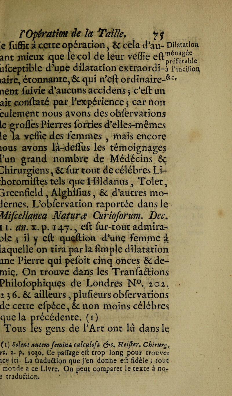 e fuffit à cette opération, & cela d’au- Dilatation ant mieux que le col de leur veffie ufceptible d’upe dilatation extraordi-à l’incifion Laire, étonnante, &c qui n’eft ordinaire-&c# nent fuivie d’aucuns accîdens $ c’eft un ait conftaté par l’expérience 5 car non eulemçnt nous avons des obiervations le grofles Pierres forties d’elles-mêmes le la veffie des femmes , mais encore tous avons la-deflus les témoignage^ l’un grand nombre de Médécins & Chirurgiens, & fur tout de célébrés Li~ :hotomiftes tels que Hildanus, Tolet, Sreenfield, Alghiftus, &; d’autres mo- lernes. L’obfervation raportée dans le Mifcellanea Naturœ Curiojorum. Lee. 1 1. an. x. p. 147., eft fur-tout admira¬ ble 5 il y eft queftion d’une femme à Laquelle on tira parla Ample dilatation une Pierre qui pefoit cinq onces & de¬ mie. On trouve dans les Tranfadions Philofophiques de Londres N°. 202, 2 3 6. &. ailleurs, plufieurs obfervations de cette efpéce, éc non moins célébrés que la précédente. (1) Tous les gens de l’Art ont lu dans le (1) Soient autem feminA calculofa &e, Heifter, Chirurg„ ru z. p. 1050. Ce patTage eft trop long pour trouver ice ici. La tradudipn que j’en donne eft fidèle ; tout monde a ce Livre. On peut comparer le teste à nqr s tradudion. * •