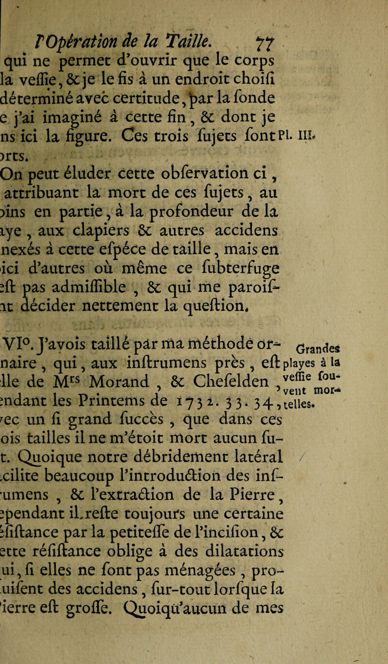 qui ne permet d’ouvrir que le corps la veflie,&:je le fis à un endroit choifi déterminé avec certitude, ‘par la fonde e j’ai imaginé à cette fin, 8c dont je ns ici la figure. Ces trois fujets fontPi* in* )rts* On peut éluder cette obfervation ci, attribuant la mort de ces fujets, au fins en partie, à la profondeur de la lye , aux clapiers 8c autres accidens nexés à cette efpéce de taille, mais en ici d’autres où même ce fubterfuge fit pas admiffible , êc qui me paroif- it décider nettement la queftion, VI0. J’avois taillé pâr ma méthode or- Grandes naire , qui, aux inftrumens près, eftpiayes à la lie de Mrs Morand , 8c Chefelden veffie fou' , « tv * 1 5 vent mor«* mdant les Prmtems de 173 2. 33* 34,telles, rec un fi grand fuccès , que dans ces ois tailles il ne m’étoit mort aucun fu- t. Quoique notre débridement latéral / xilite beaucoup l’introdudion des inf- umens , 8c l’extradion de la Pierre, ^pendant il, refie toujours une certaine fiiftance par la petiteffe de l’incifion, & ette réfiftance oblige à des dilatations ui, fi elles ne font pas ménagées, pro- uifent des accidens, fur-tout lorfque la ierre eft groife. Quoiqü’aucun de mes