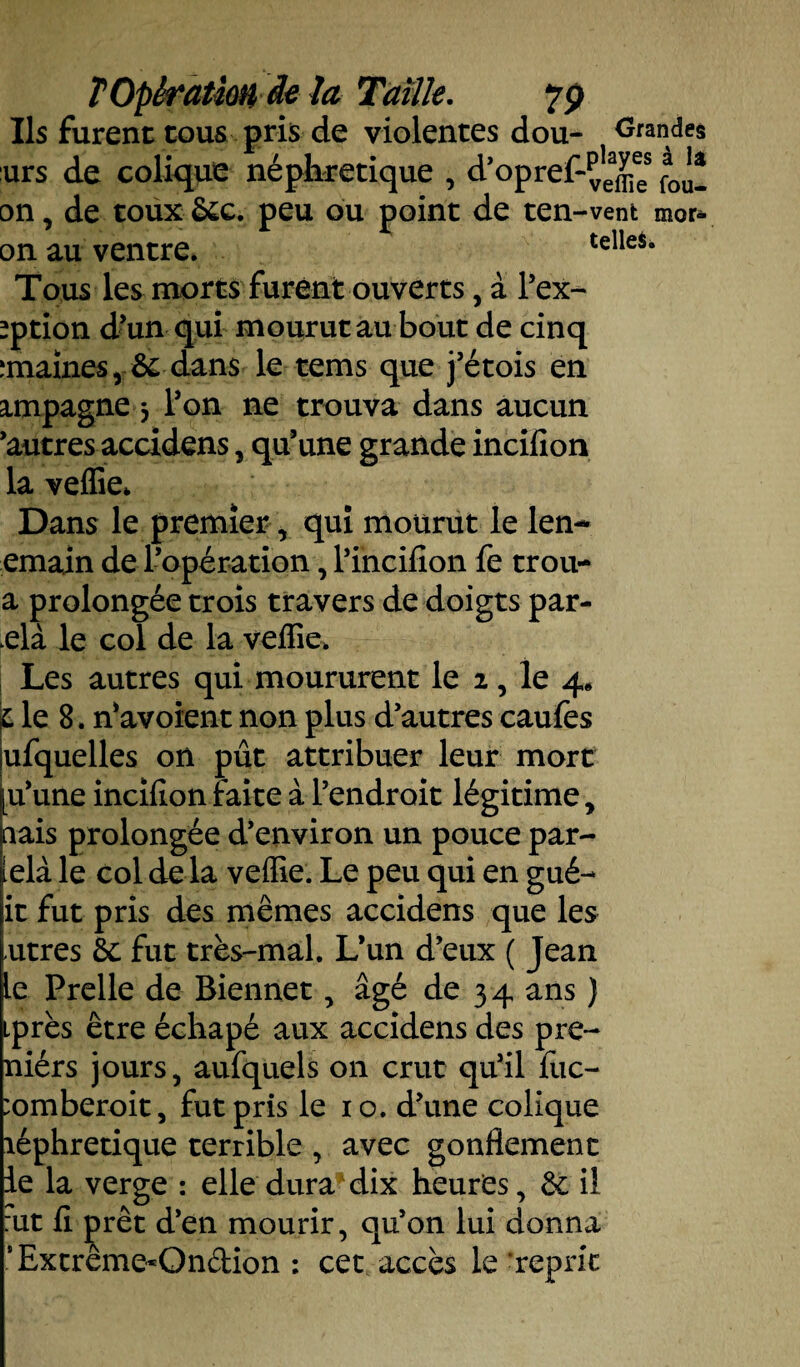 Us furent cous pris de violentes dou- Grandes urs de colique néphrétique , d’opref-^ees fa0^ on, de toux &c. peu ou point de ten-vent mor* on au ventre. celie5. Tous les morts furent ouverts, à l’ex- *ption d'un qui mourut au bout de cinq îmainesr& dans le tems que j'étois en impagne 5 l'on ne trouva dans aucun 'autres accidens, qu’une grande incifion la veflie* Dans le premier, qui mourut le len- emain de l’opération, l'incifion fe trou- a prolongée trois travers de doigts par- elà le col de la veflie. Les autres qui moururent le 2, le 4* L le 8. n'avoient non plus d'autres caufes ufquelles on pût attribuer leur mort [u'une incifion faite à l’endroit légitime, nais prolongée d'environ un pouce par- ielà le col de la veffie. Le peu qui en gué- it fut pris des mêmes accidens que les utres &: fut très-mal. L’un d’eux ( Jean le Prelle de Biennet, âgé de 34 ans ) iprès être échapé aux accidens des pre- niérs jours, aufquels on crut qu'il fuc- :omberoit, fut pris le 10. d'une colique îéphretique terrible , avec gonflement le la verge : elle dura dix heures, & il :ut fi prêt d'en mourir, qu'on lui donna ’Extrême*On&ion : cet accès le 'reprit