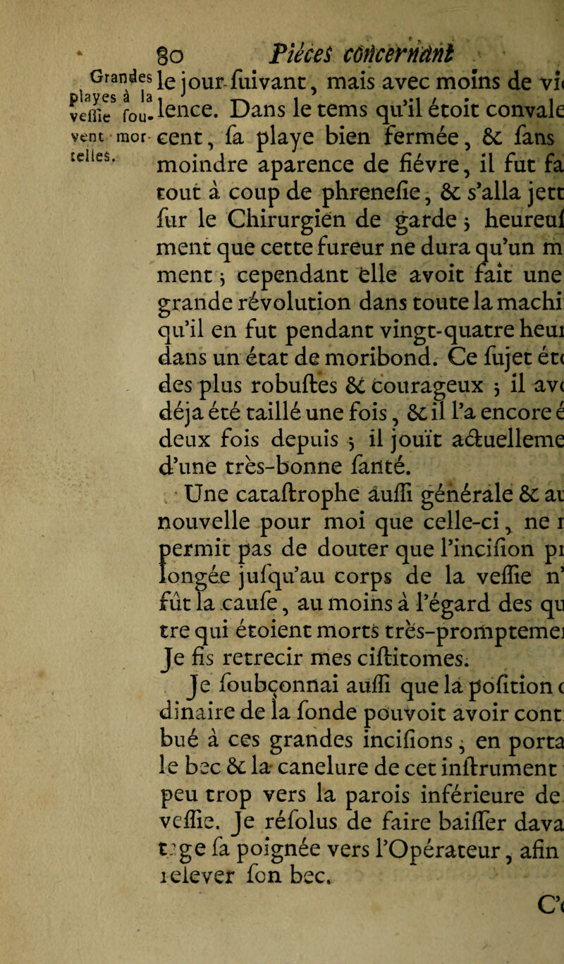 telles. go Pièces côïïcerriânl ^Gran^^lei°ur-fuivanc, mais avec moins de vi< f0Ua.lence. Dans le tems qu’il étoit convale vent mor eent, fa playe bien fermée, 8c fans tout à coup de phrenefie, &; s’alla jett fur le Chirurgien de garde 3 heureul ment que cette fureur ne dura qu’un m ment * cependant elle avoit fait une grande révolution dans toute la machi qu’il en fut pendant vingt-quatre heui dans un état de moribond. Ce fujet ét< des plus robuftes ôé courageux 3 il ave déjà été taillé une fois, & il l’a encore é deux fois depuis 3 il jouît a&uelleme d’une très-bonne fauté. Une cataftrophe àufli générale ôc ai nouvelle pour moi que celle-ci, ne 1 fiermit pas de douter que l’incifion pi ongée jufqu’au corps de la veffie n’ fût la caufe, au moins à l’égard des qn tre qui étoient morts très-promptemej Je fis rétrécir mes ciftitomes. Je foubçonnai auffi que la pofition c dinaire de la fonde pouvoit avoir cont bué à ces grandes incifions ^ en porta le bec 6c la- canelure de cet infiniment peu trop vers la parois inférieure de veffie. Je réfolus de faire baiffer dava t;ge fa poignée vers l’Opérateur, afin iclever fon bec. C’(