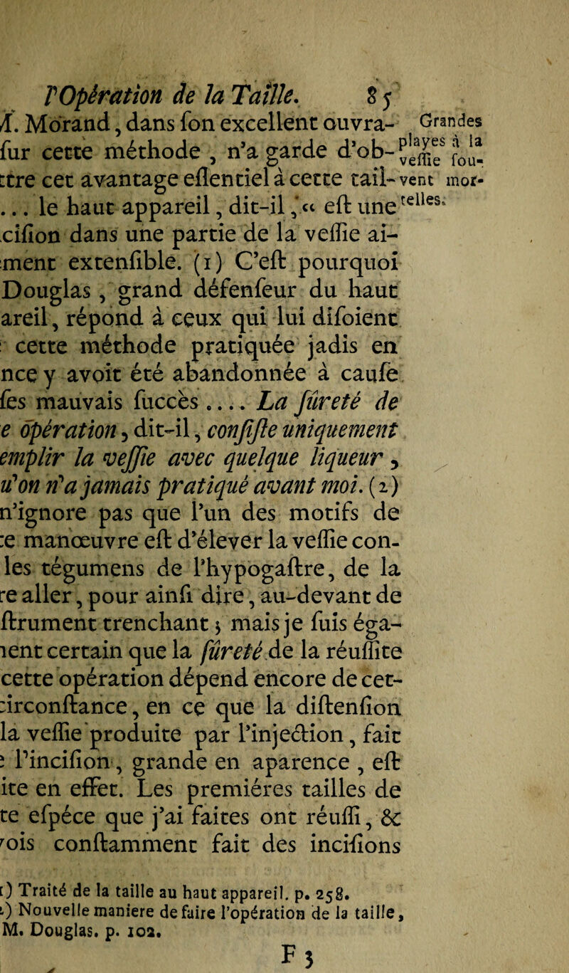 A. Morand, dans fon excellent ouvra- Grandes fur cette méthode , n’a garde ttre cet avantage eflentiel à cette taîl-vent mot- ... le haut appareil, dit-il eft unerdles‘ cifion dans une partie de la veffie ai¬ ment extenfible. (1) C’eft pourquoi Douglas, grand défenfeur du haut areil , répond à ceux qui lui dîfoient cette méthode pratiquée jadis en nce y avoit été abandonnée à caufe fes mauvais fiiccès .... La fureté de e opération 5 dit-il, confifte uniquement emplir la veffie avec quelque liqueur, iïon ri*a jamais pratiqué avant moi. ( 2 ) n’ignore pas que l’un des motifs de :e manœuvre eft d’élever la veffie con- les tégumens de l’hypogaftre, de la re aller, pour ainfi dire, au-devant de ftrument trenchant $ mais je fuis éga¬ ient certain que la fureté de la réuffite cette opération dépend encore de cet- :irconftance, en ce que la diftenfîon la veffie produite par l’injeéHon, fait ; Pincifion, grande en aparence , eft ite en effet. Les premières tailles de te efpéce que j’ai faites ont réuffi, 6c rois conftamment fait des incifions 0 Traité de la taille au haut appareil, p. 258. 0 Nouvelle maniéré défaire l’opération cie la taille, M. Douglas, p. 102.