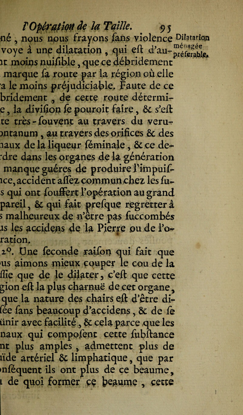 né , nous nous frayons fans yiolence Dilatation voye à une dilatation , qui eft d’au- it moins nuifible, que ce débridement marque fa route par la région où elle a le moins préjudiciable. Faute de ce bridement 5 de cette route détermi- e, la diviüon fe pouroit faire, 6c s’eft te très-fouvent au travers du veru- mtanum , au travers des orifices 6c des raux de la liqueur féminale, 6c ce de- :dre dans les organes de la génération manque guéres de produire fimpuif- ice, accident a fiez commun chez les fu*- s qui ont fouffert l’opération au grand pareil, 6c qui fait prefque regretter à s malheureux de n’être pas fuccombés is les accidens de la Pierre ou de i’o^ ration. 20. Une fécondé raifon qui fait que us aimons mieux cquper le cou de la Aie que de le dilater, c’eft que cette gion eft la plus charnue de cet organe, que la nature des chairs eft d’être di~ fée fans beaucoup d’accidens, 6c de le unir avec facilité, 6c cela parce que les naux qui composent cette fubftance nt plus amples , admettent plus de iïde artériel 6c limphatique, que par mféquent ils ont plus de ce beaume, l de quoi former çç brunie , cette