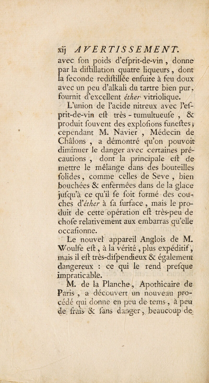 xij AVERTIS SEMENT. avec fon poids d’efprit-de-vin , donne par la diftillation quatre liqueurs , dont la fécondé rediftillée enfuite à feu doux avec un peu d’alkali du tartre bien pur, fournit d'excellent éther vitriolique. L union de Facide nitreux avec Pef~ prit-de-vin eft très - tumultueufe , & produit fouvent des explolions funeftes $ cependant M. Navier , Médecin de Châlons , a démontré quon pouvoir diminuer le danger avec certaines pré» cautions , dont la principale eft de mettre le mélange dans des bouteilles folides, comme celles de Seve , bien bouchées & enfèrmées dans de la glace jufqifà ce qu’il fe foit formé des cou^ ches d'éther à fa furface , mais le pro¬ duit de cette opération eft très-peu de chofe relativement aux embarras qu’elle occafîonne. Le nouvel' appareil Ànglois de M. Woulfe eft, à la vérité , plus expéditif , mais il eft très-difpendieux & également dangereux : ce qui le rend prefque impraticable. M. de la Planche , Apothicaire de Paris , a découvert un nouveau pro¬ cédé qui donne en peu de-tems , à peu de frais & fans danger, beaucoup de