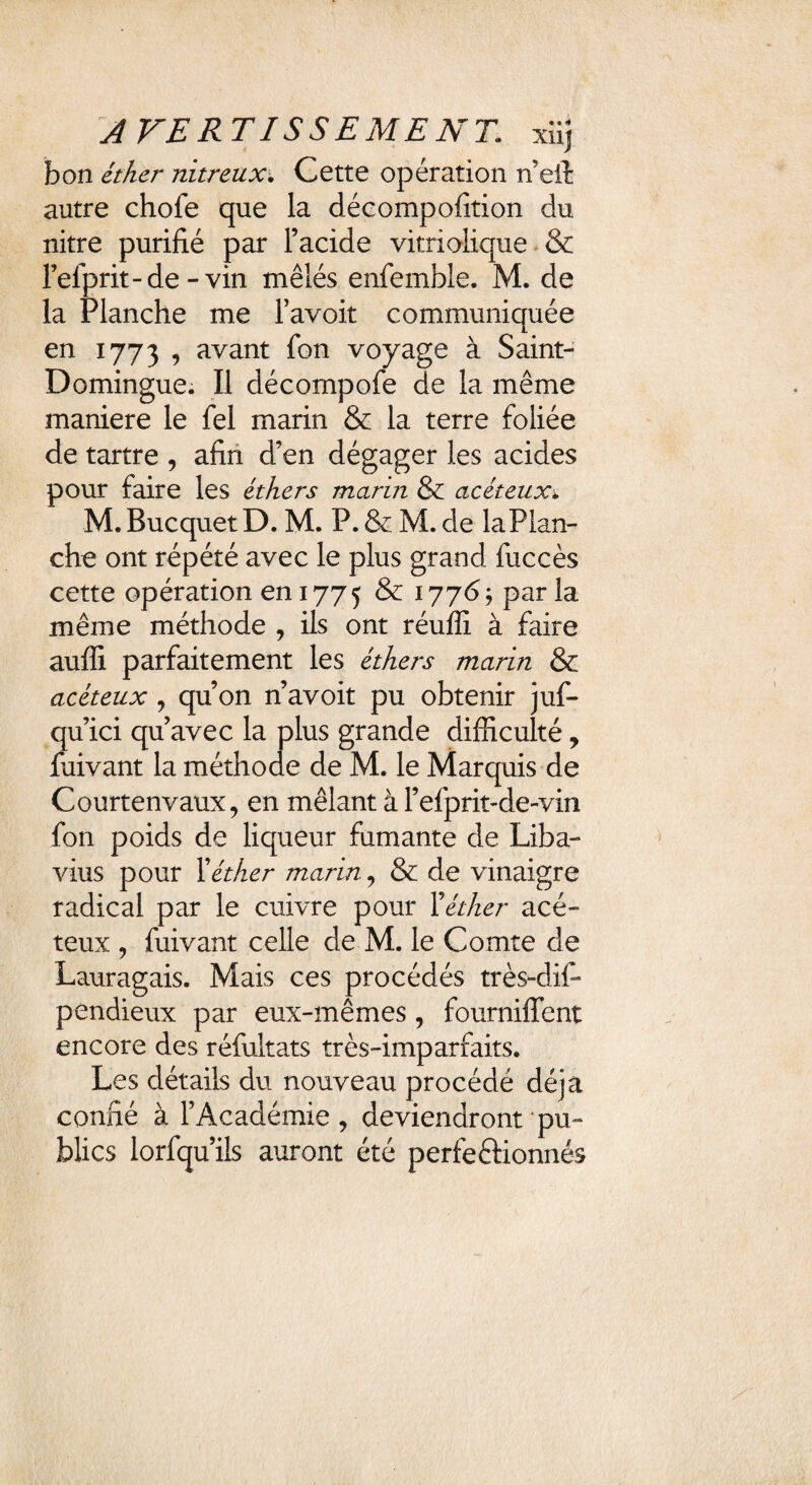 AVERTISSEMENT, xiij bon éther nitreux\ Cette opération n'eil autre chofe que la décompofition du nitre purifié par l’acide vitriolique & Fefprit-de - vin mêlés enfemble. M. de la Planche me Favoit communiquée en 1773 , avant fon voyage à Saint- Domingue. Il décompofe de la même maniéré le fel marin & la terre foliée de tartre , afin d’en dégager les acides pour faire les éthers marin & acéteux\ M. Bucquet D. M. P. & M. de la Plan¬ che ont répété avec le plus grand fuccès cette opération en 1775 & 1776; parla même méthode , ils ont réuffi à faire auffi parfaitement les éthers marin & acéteux , qu’on n’avoit pu obtenir juf- qu’ici qu’avec la plus grande difficulté, fuivant la méthode de M. le Marquis de Courtenvaux, en mêlant à l’efprit-de-vin fon poids de liqueur fumante de Liba- vius pour Xéther marin, & de vinaigre radical par le cuivre pour F éther acé¬ teux , fuivant celle de M. le Comte de Lauragais. Mais ces procédés très-dif- pendieux par eux-mêmes, fourniffent encore des réfultats très-imparfaits. Les détails du nouveau procédé déjà confié à l’Académie, deviendront pu¬ blics lorfqu’ils auront été perfe&ionnés