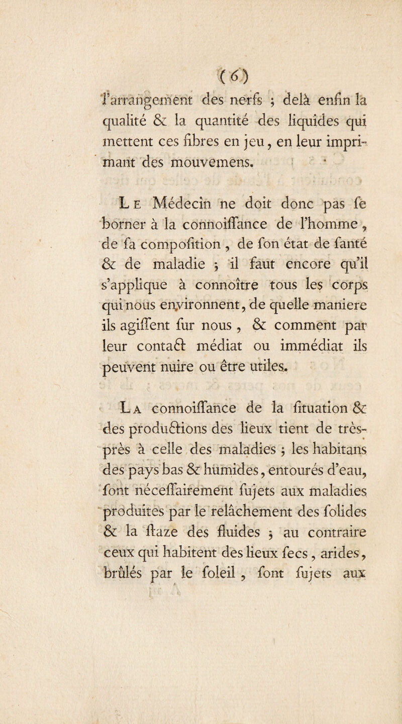 m îârrâhgemênt des nerfs ; delà enfin la qualité & la quantité des liquides qui mettent ces fibres en jeu, en leur impri¬ mant des mouvemens. L e Médecin ne doit donc pas fe borner à la connoiffance de l’homme , de fa compofition , de fon état de fanté & de maladie , il faut encore qui! s’applique à connoître tous les corps qui nous environnent, de quelle maniéré ils agiffent fur nous, & comment par leur contaft médiat ou immédiat ils peuvent nuire ou être utiles.. La connoiffance de la fituation & des produftions des lieux tient de très- près à celle des maladies ; les habitans des pays bas & humides, entourés d’eau, font néceffairement fujets aux maladies produites par le relâchement des folides & la ftaze des fluides , au contraire ceux qui habitent des lieux fecs, arides, brûlés par le foleil , font fujets aux