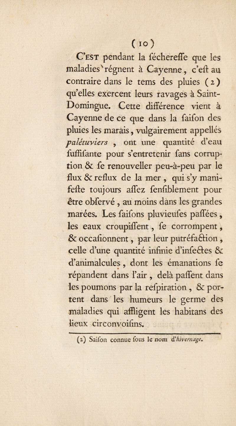 C’est pendant la féchereffe que les maladies'régnent à Cayenne, c’eft au contraire dans le tems des pluies ( 2 ) qu elles exercent leurs ravages à Saint- Domingue. Cette différence vient à Cayenne de ce que dans la faifon des pluies les marais, vulgairement appellés palétuviers 9 ont une quantité d’eau fuffifante pour s’entretenir fans corrup- tion & fe renouveller peu-à-peu par le flux & reflux de la mer , qui s’y mani- fefte toujours aflez fenfiblement pour être obfervé , au moins dans les grandes marées. Les faifons pluvieufes paflees, les eaux croupiffent, fe corrompent, & occafîonnent, par leur putréfaftion , celle d’une quantité infinie d’infeftes & d’animalcules , dont les émanations fe répandent dans l’air , delà paffent dans les poumons par la refpiration , & por¬ tent dans les humeurs le germe des maladies qui affligent les habitans des lieux circonvoifins. (2) Saifon connue fous le nom d'hivernage.