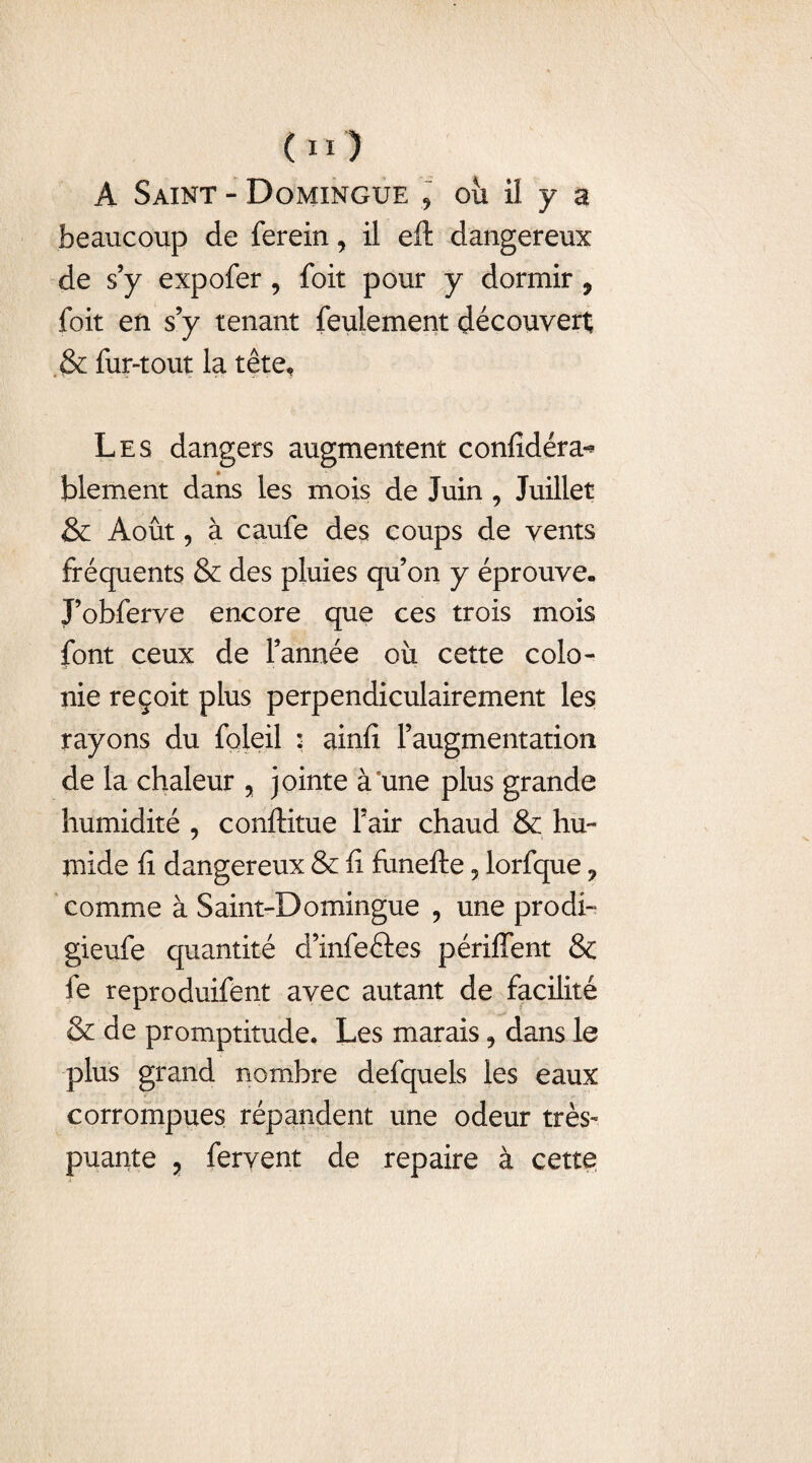 A Saint - Domingue * ou il y a beaucoup de ferein, il eft dangereux de s’y expofer , foit pour y dormir , foit en s’y tenant feulement découvert & fur-tout la tête. Les dangers augmentent confidéra-* blement dans les mois de Juin , Juillet & Août, à caufe des coups de vents fréquents & des pluies qu’on y éprouve. J’obferve encore que ces trois mois font ceux de l’année où cette colo¬ nie reçoit plus perpendiculairement les rayons du foleil : ainli l’augmentation de la chaleur , jointe à°une plus grande humidité , conftitue l’air chaud & hu¬ mide fi dangereux & fi funefte 5 lorfque ? comme à Saint-Domingue , une prodi- gieufe quantité d’infeftes périffent & fe reproduifent avec autant de facilité & de promptitude. Les marais 9 dans le plus grand nombre defquels les eaux corrompues répandent une odeur très- puante ? fervent de repaire à cette