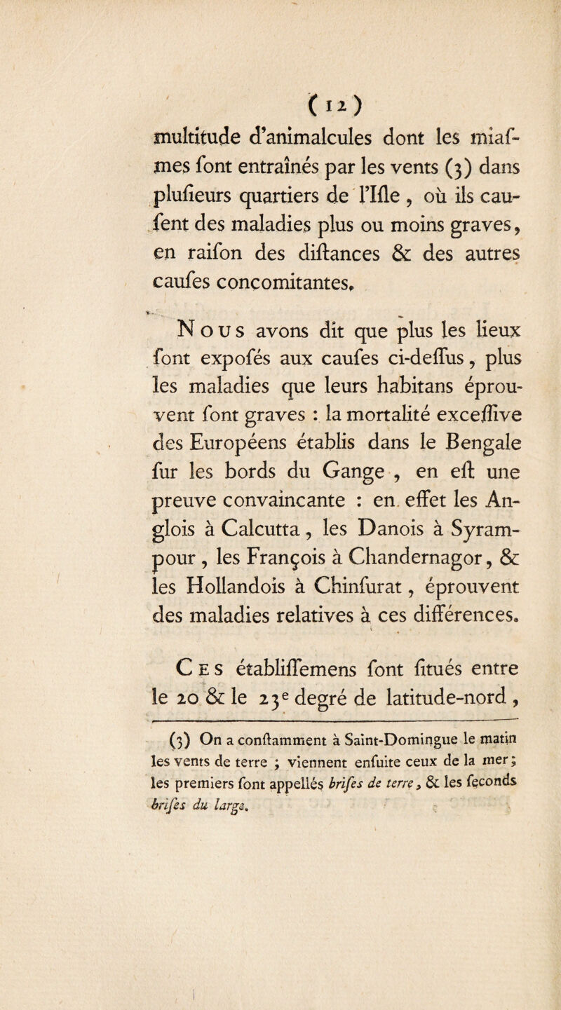 multitude d’animalcules dont les miaf- mes font entraînés par les vents (3) dans plufieurs quartiers de rifle , où ils cau- fent des maladies plus ou moins graves, en raifon des diftances & des autres caufes concomitantes. Nous avons dit que plus les lieux font expofés aux caufes ci-deffus, plus les maladies que leurs habitans éprou¬ vent font graves : la mortalité exceffive des Européens établis dans le Bengale fur les bords du Gange , en eft une preuve convaincante : en effet les An- glois à Calcutta, les Danois à Syram- pour , les François à Chandernagor, & les Hollandois à Chinfurat, éprouvent des maladies relatives à ces différences, i Ces établiffemens font fitués entre le 20 & le 23e degré de latitude-nord , (3) °n a conftamment à Saint-Domingue le matin les vents de terre ; viennent enfuite ceux de la mer ; les premiers font appelles brifes de terre 3 & les féconds bnf es du large.