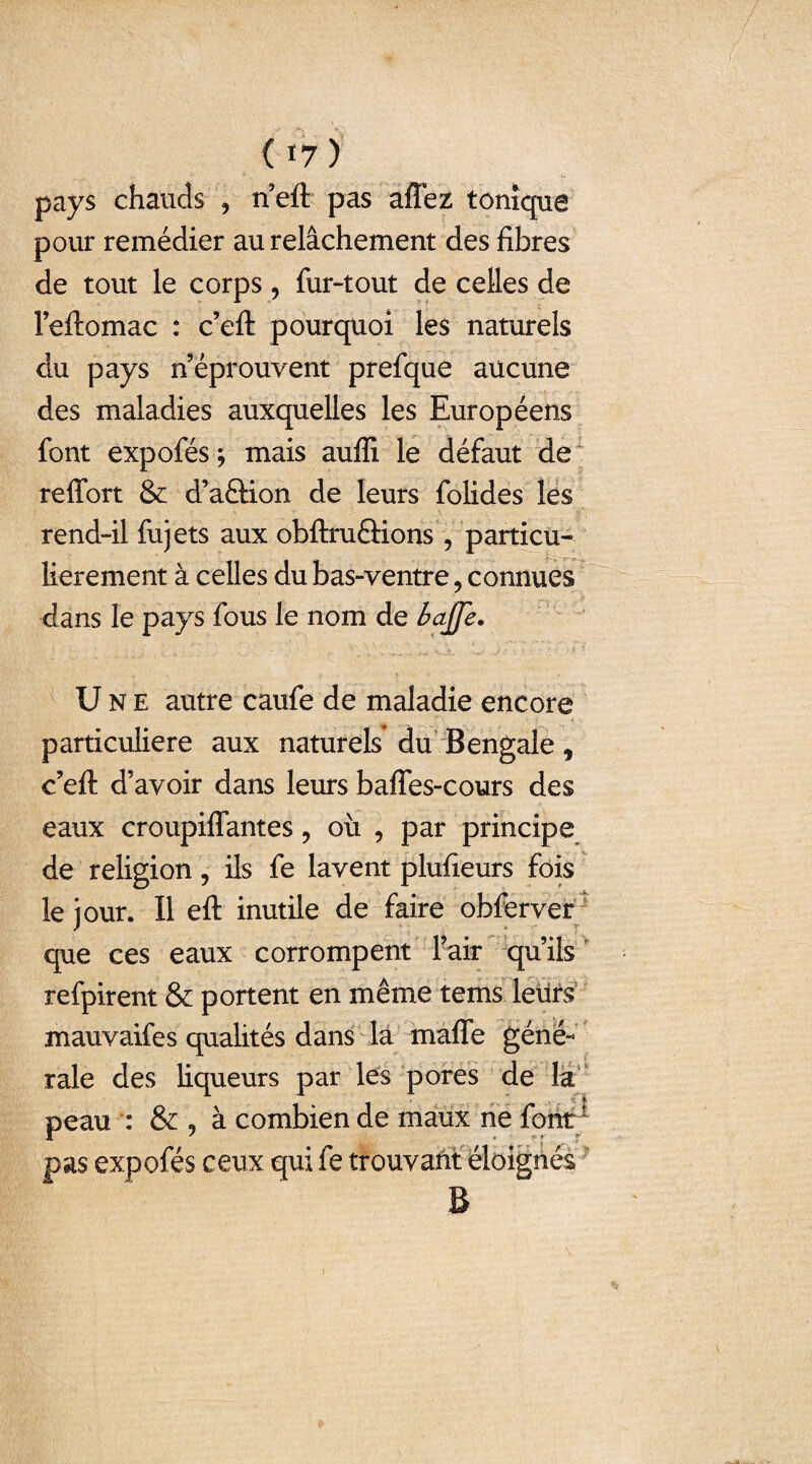 ( *7) pays chauds , rieft pas affez tonique pour remédier au relâchement des fibres de tout le corps, fur-tout de celles de l’eftomac : c’eft pourquoi les naturels du pays n’éprouvent prefque aucune des maladies auxquelles les Européens font expofés j mais auffi le défaut de reffort & d’aâdon de leurs folides les rend-il fujets aux obftruQions , particu¬ lièrement à celles du bas-ventre 5 connues dans le pays fous le nom de bajje. Une autre caufe de maladie encore particulière aux naturels du Bengale, c’eft d’avoir dans leurs bafles-cours des eaux croupiffantes, où , par principe de religion, ils fe lavent plufieurs fois le jour. Il eft inutile de faire obferver que ces eaux corrompent l’air qu’ils refpirent & portent en même tems leurs mauvaifes qualités dans la mafle géné¬ rale des liqueurs par les pores de la peau : & , à combien de maux ne font * pas expofés ceux qui fe trouvant éloignés B