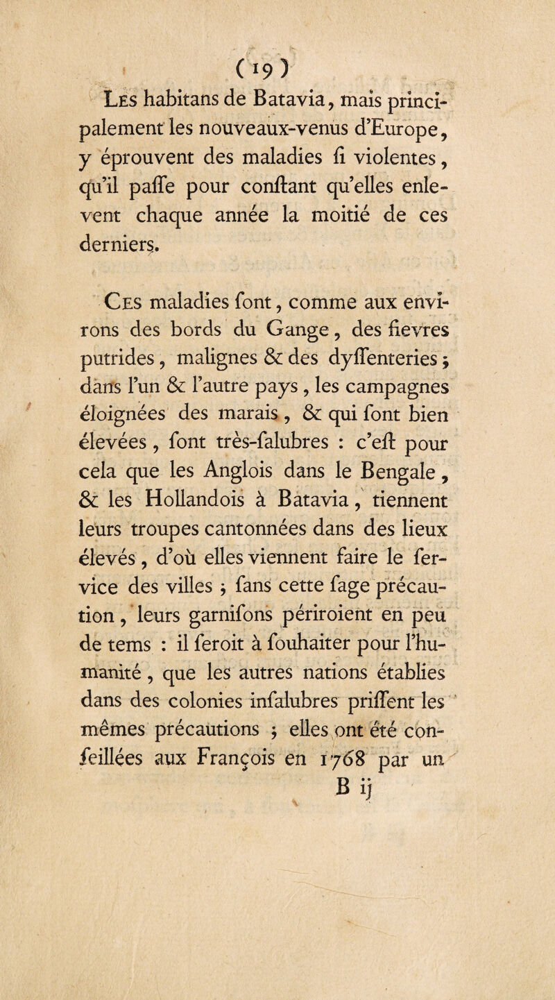 Les habitans de Batavia, mais princi¬ palement les nouveaux-venus d’Europe, y éprouvent des maladies fi violentes, qu’il paffe pour confiant quelles enlè¬ vent chaque année la moitié de ces derniers. Ces maladies font, comme aux envi¬ rons des bords du Gange, des fievres putrides, malignes & des dyffenteries ; dans l’un & l’autre pays , les campagnes éloignées des marais , & qui font bien élevées, font très-falubres : c’eft pour cela que les Anglois dans le Bengale, & les Hollandois à Batavia, tiennent leurs troupes cantonnées dans des lieux élevés, d’où elles viennent faire le fer- vice des villes * fans cette fage précau¬ tion , leurs garnifons périroient en peu de tems : il feroit à fouhaiter pour l’hu¬ manité , que les autres nations établies dans des colonies infalubres priffent les mêmes précautions ; elles ont été con- feillées aux François en 1768 par un B ij