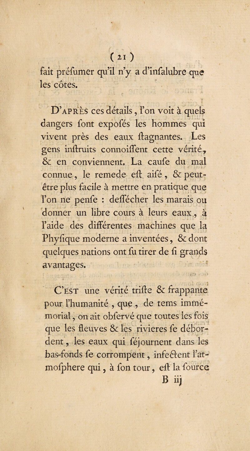 fait préfumer qu’il n’y a d’infalubre que les côtes. . ’sr D’après ces détails, l’on voit à quels dangers font expofés les hommes qui vivent près des eaux ftagnantes. Les gens inftruits connoiffent cette vérité 7 & en conviennent. La caufe du mal connue, le remede eft aifé 9 & peut- être plus facile à mettre en pratique que l’on ne penfe : delfécher les marais ou donner un libre cours à leurs eaux, à l’aide des différentes machines que la Phyfîque moderne a inventées, & dont quelques nations ont fu tirer de fi grands avantages. ■ ■ . —» , - ■ - ■■.;*}£» ‘tk C’est une vérité trifte & frappante pour l’humanité , que , de tems immé¬ morial, on ait obfervé que toutes les fois que les fleuves & les rivières fe débor¬ dent, les eaux qui féjournent dans les bas-fonds fe corrompent, infeftent fat- mofphere qui ? à fon tour , eft la fource B iij